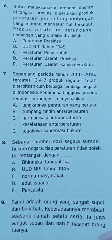 Untuk melaksanakan otonomi daerah
di tingkat provinsi diperlukan produk
peraturan perundang-undangan
yang mampu mengatur hal tersebut.
Produk peraturan perundang-
undangan yang dimaksud adalah . . . .
A. Peraturan Presiden
B. UUD NRI Tahun 1945
C. Peraturan Pemerintah
D. Peraturan Daerah Provinsi
E. Peraturan Daerah Kabupaten/Kota
7. Sepanjang periode tahun 2000 -2015,
tercatat 12.417 produk regulasi telah
diterbitkan oleh berbagai lembaga negara
di Indonesia. Fenomena tingginya produk
regulasi berpotensi menyebabkan . . . .
A. lengkapnya peraturan yang berlaku
B. tumpang tindih antarperaturan
C. harmonisasi antarperaturan
D. keselarasan antarperaturan
E. tegaknya supremasi hukum
8. Sebagai sumber dari segala sumber
hukum negara, tiap peraturan tidak boleh
bertentangan dengan . . . .
A. Bhinneka Tunggal Ika
B. UUD NRI Tahun 1945
C. norma masyarakat
D. adat istiadat
E. Pancasila
9. Fandi adalah orang yang sangat supel
dan baik hati. Keberadaannya membuat
suasana rumah selalu ceria. Ia juga
sangat sopan dan patuh nasihat orang
tuanya.