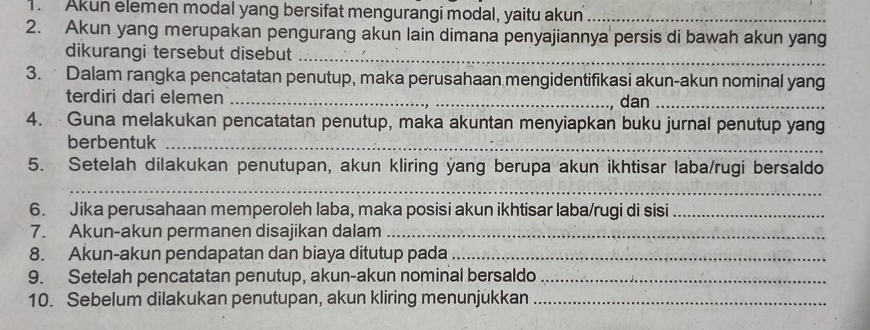 Akun elemen modal yang bersifat mengurangi modal, yaitu akun_ 
2. Akun yang merupakan pengurang akun lain dimana penyajiannya persis di bawah akun yang 
dikurangi tersebut disebut_ 
3. Dalam rangka pencatatan penutup, maka perusahaan mengidentifikasi akun-akun nominal yang 
terdiri dari elemen_ 
, dan_ 
4. Guna melakukan pencatatan penutup, maka akuntan menyiapkan buku jurnal penutup yang 
berbentuk_ 
5. Setelah dilakukan penutupan, akun kliring yang berupa akun ikhtisar laba/rugi bersaldo 
_ 
6. Jika perusahaan memperoleh laba, maka posisi akun ikhtisar laba/rugi di sisi_ 
7. Akun-akun permanen disajikan dalam_ 
8. Akun-akun pendapatan dan biaya ditutup pada_ 
9. Setelah pencatatan penutup, akun-akun nominal bersaldo_ 
10. Sebelum dilakukan penutupan, akun kliring menunjukkan_