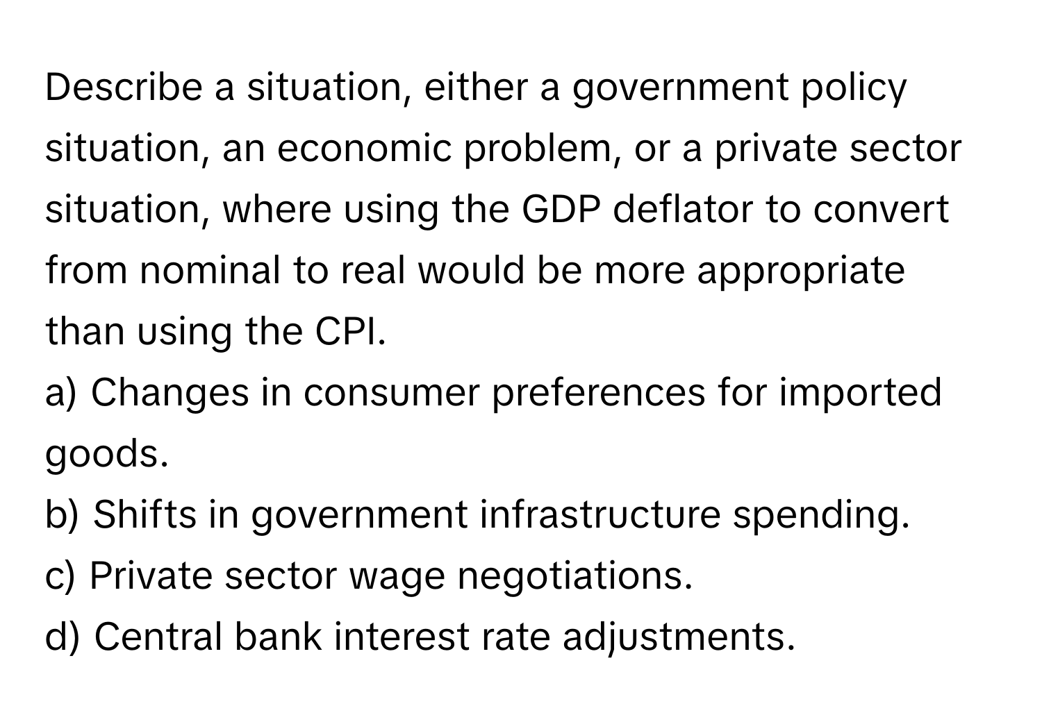 Describe a situation, either a government policy situation, an economic problem, or a private sector situation, where using the GDP deflator to convert from nominal to real would be more appropriate than using the CPI.

a) Changes in consumer preferences for imported goods.
b) Shifts in government infrastructure spending.
c) Private sector wage negotiations.
d) Central bank interest rate adjustments.