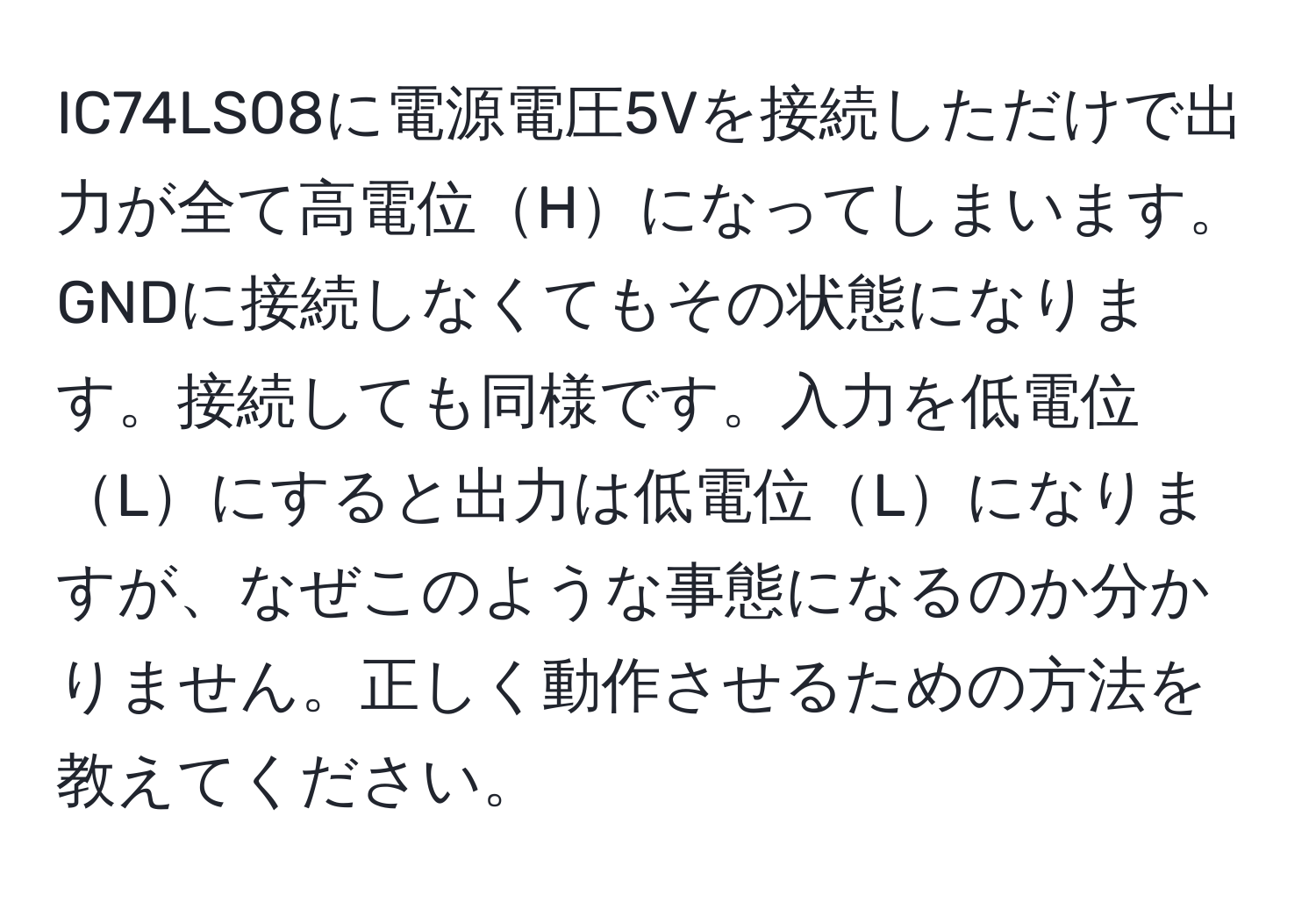 IC74LS08に電源電圧5Vを接続しただけで出力が全て高電位Hになってしまいます。GNDに接続しなくてもその状態になります。接続しても同様です。入力を低電位Lにすると出力は低電位Lになりますが、なぜこのような事態になるのか分かりません。正しく動作させるための方法を教えてください。