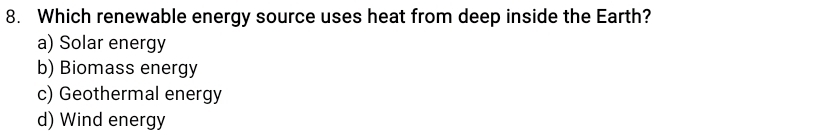 Which renewable energy source uses heat from deep inside the Earth?
a) Solar energy
b) Biomass energy
c) Geothermal energy
d) Wind energy