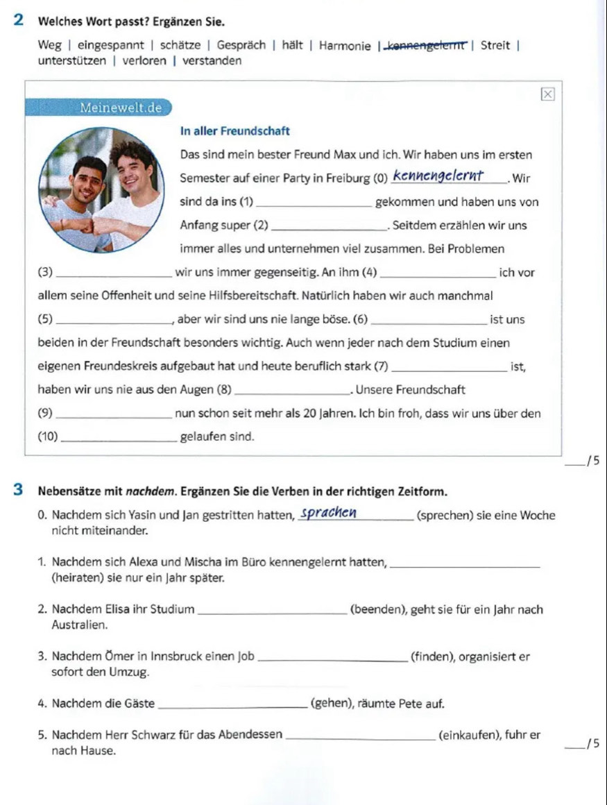 Welches Wort passt? Ergänzen Sie.
Weg | eingespannt | schätze | Gespräch | hält | Harmonie | kennengelernt | Streit |
unterstützen | verloren | verstanden
Meinewelt.de
In aller Freundschaft
Das sind mein bester Freund Max und ich. Wir haben uns im ersten
Semester auf einer Party in Freiburg (0) kennengelernt_ . Wir
sind da ins (1) _gekommen und haben uns von
Anfang super (2) _. Seitdem erzählen wir uns
immer alles und unternehmen viel zusammen. Bei Problemen
(3)_ wir uns immer gegenseitig. An ihm (4) _ich vor
allem seine Offenheit und seine Hilfsbereitschaft. Natürlich haben wir auch manchmal
(5)_ , aber wir sind uns nie lange böse. (6) _ist uns
beiden in der Freundschaft besonders wichtig. Auch wenn jeder nach dem Studium einen
eigenen Freundeskreis aufgebaut hat und heute beruflich stark (7)_ ist,
haben wir uns nie aus den Augen (8)_ . Unsere Freundschaft
(9) _nun schon seit mehr als 20 Jahren. Ich bin froh, dass wir uns über den
(10) _gelaufen sind.
_/5
3 Nebensätze mit nachdem. Ergänzen Sie die Verben in der richtigen Zeitform.
0. Nachdem sich Yasin und Jan gestritten hatten, Sprachen _(sprechen) sie eine Woche
nicht miteinander.
1. Nachdem sich Alexa und Mischa im Büro kennengelernt hatten,_
(heiraten) sie nur ein Jahr später.
2. Nachdem Elisa ihr Studium_ (beenden), geht sie für ein Jahr nach
Australien.
3. Nachdem Ömer in Innsbruck einen Job _(finden), organisiert er
sofort den Umzug.
4. Nachdem die Gäste _(gehen), räumte Pete auf.
5. Nachdem Herr Schwarz für das Abendessen _(einkaufen), fuhr er
_/5
nach Hause.