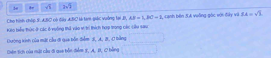 5π 8π sqrt(5) 2sqrt(2)
Cho hình chóp S. ABC có đáy ABC là tam giác vuông tại B, AB=1, BC=2 2, cạnh bên SA vuông góc với đáy và SA=sqrt(3). 
Kéo biểu thức ở các ô vuông thả vào vị trí thích hợp trong các câu sau: 
Đường kính của mặt cầu đi qua bốn điểm S, A, B, C bằng 
Diện tích của mặt cầu đi qua bốn điểm S, A, B, C bằng