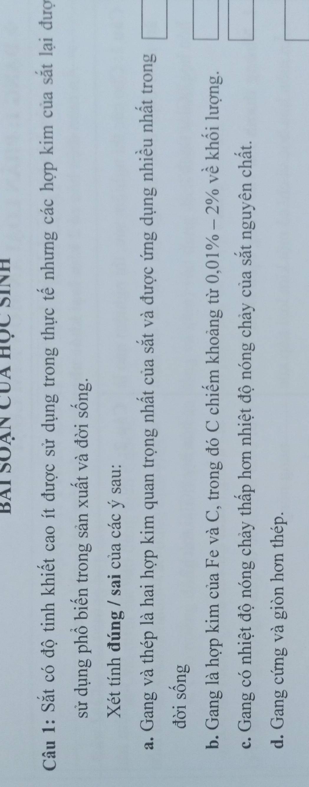 Bai Soạn Của học Sinh
Câu 1: Sắt có độ tinh khiết cao ít được sử dụng trong thực tế nhưng các hợp kim của sắt lại đượ
sử dụng phổ biến trong sản xuất và đời sống.
Xét tính đúng / sai của các ý sau:
a. Gang và thép là hai hợp kim quan trọng nhất của sắt và được ứng dụng nhiều nhất trong
đời sống
b. Gang là hợp kim của Fe và C, trong đó C chiếm khoảng từ 0,01% - 2% về khối lượng.
c. Gang có nhiệt độ nóng chảy thấp hơn nhiệt độ nóng chảy của sắt nguyên chất.
d. Gang cứng và giòn hơn thép.
