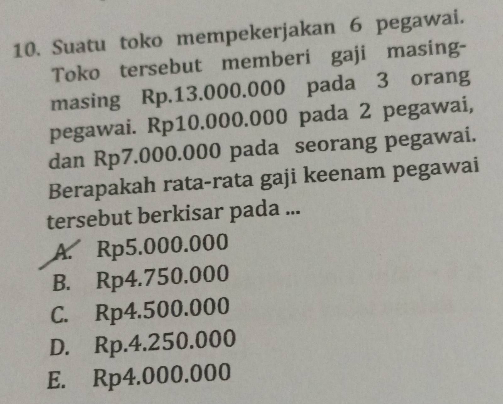 Suatu toko mempekerjakan 6 pegawai.
Toko tersebut memberi gaji masing-
masing Rp.13.000.000 pada 3 orang
pegawai. Rp10.000.000 pada 2 pegawai,
dan Rp7.000.000 pada seorang pegawai.
Berapakah rata-rata gaji keenam pegawai
tersebut berkisar pada ...
A. Rp5.000.000
B. Rp4.750.000
C. Rp4.500.000
D. Rp.4.250.000
E. Rp4.000.000