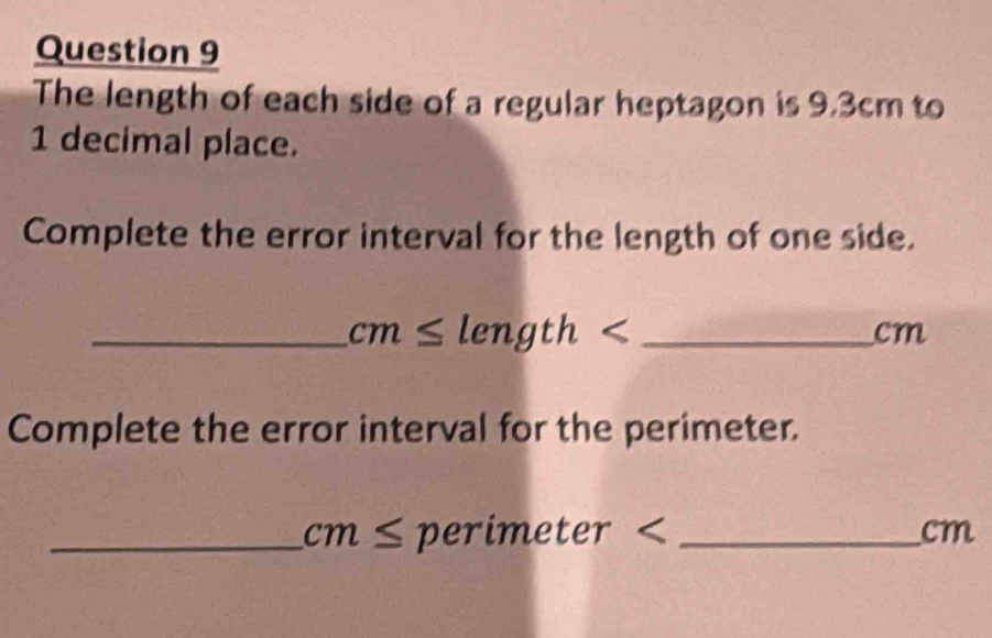 The length of each side of a regular heptagon is 9.3cm to
1 decimal place. 
Complete the error interval for the length of one side. 
_ cm≤ length _
cm
Complete the error interval for the perimeter. 
_ cm≤ nerimeter< _ cm