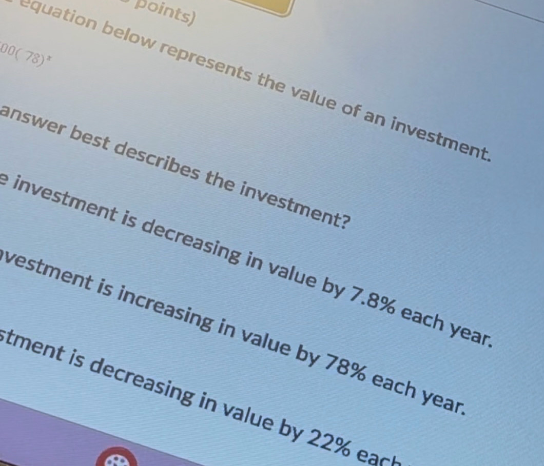 points)
00(78)^x
equation below represents the value of an investmen
answer best describes the investment'
investment is decreasing in value by 7.8% each yea
vestment is increasing in value by 78% each yea
tment is decreasing in value by 22% eac