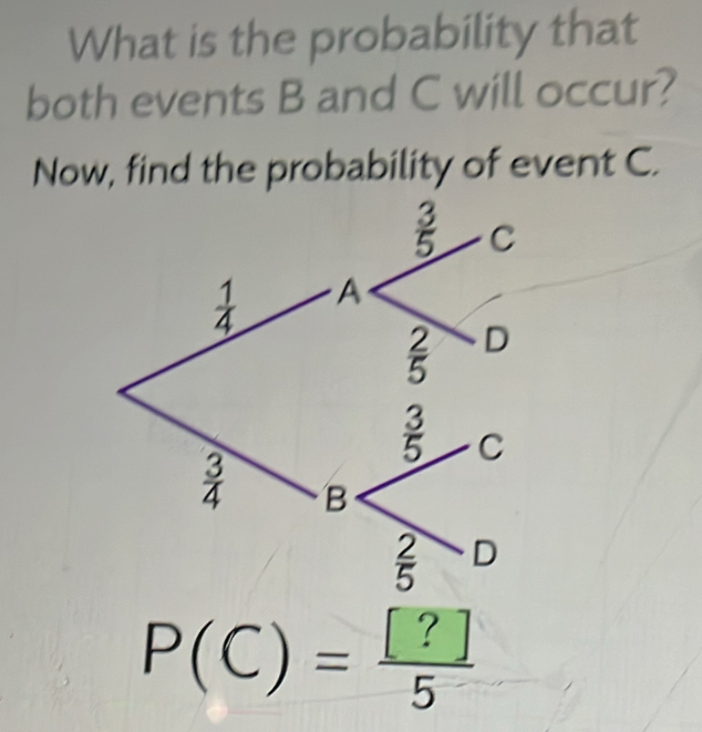 What is the probability that 
both events B and C will occur? 
Now, find the probability of event C.
sigma
5 C
 1/4  A
 2/5  D
 3/5  C
 3/4  B
 2/5  D
P(C)= [?]/5 