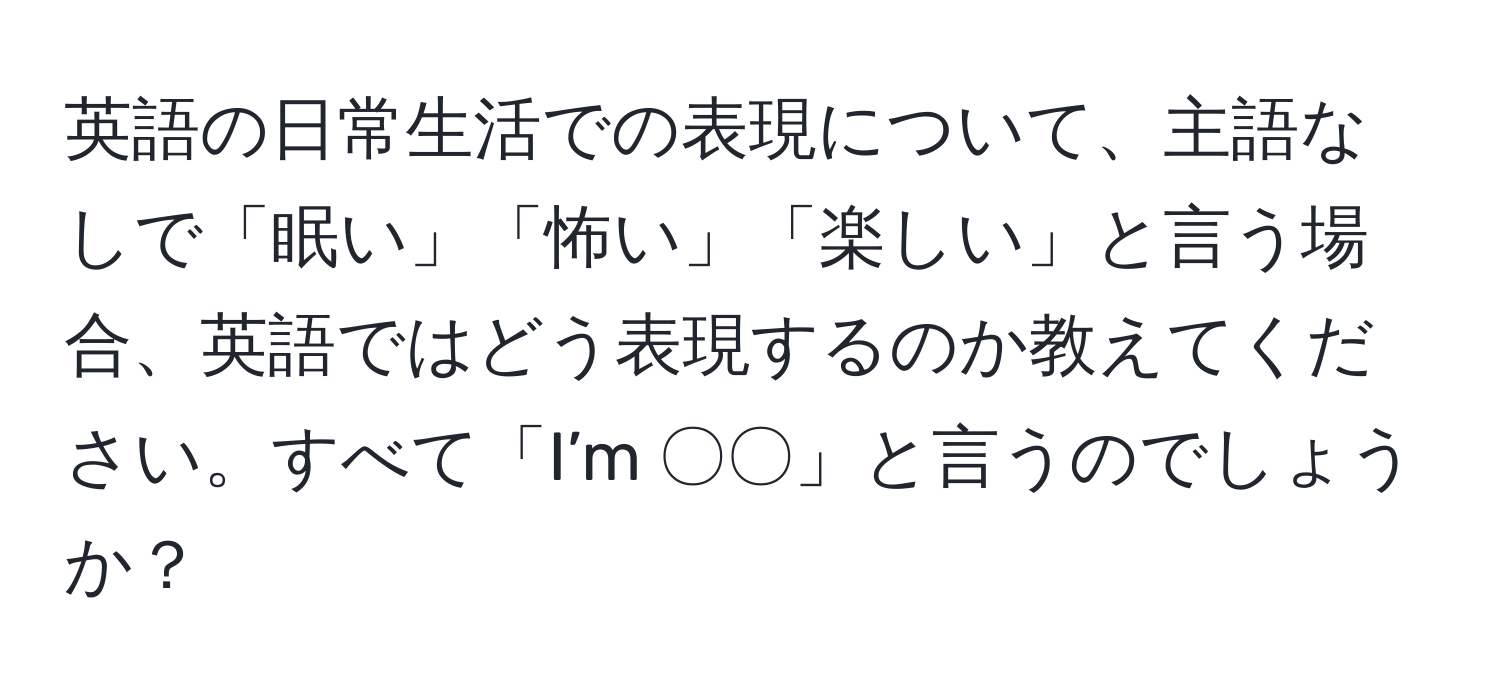 英語の日常生活での表現について、主語なしで「眠い」「怖い」「楽しい」と言う場合、英語ではどう表現するのか教えてください。すべて「I’m 〇〇」と言うのでしょうか？