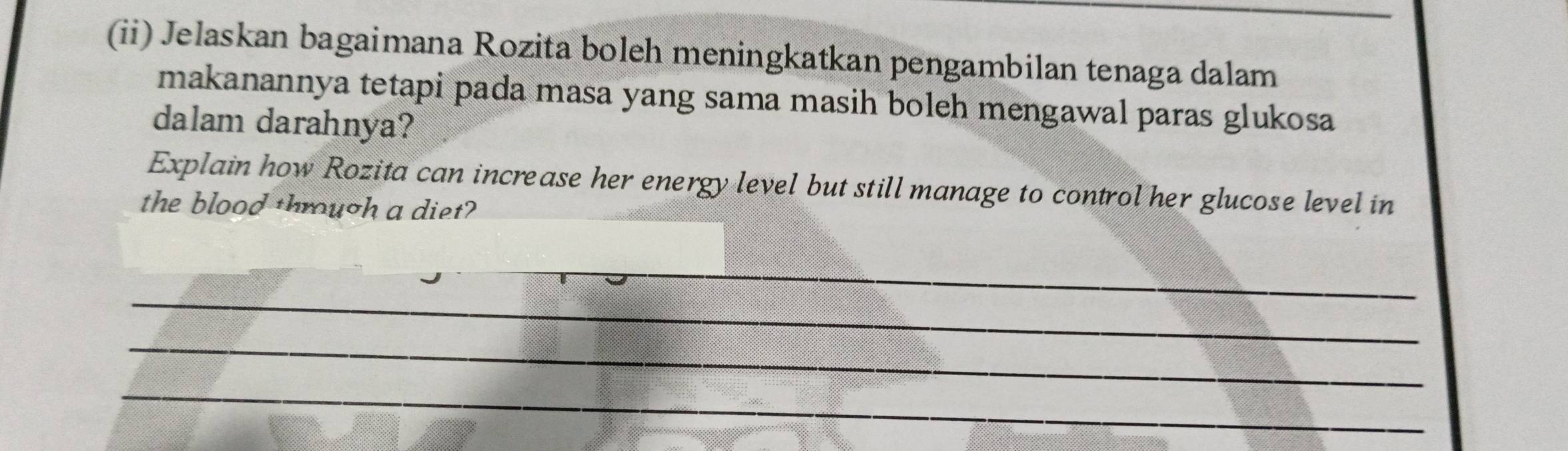 (ii) Jelaskan bagaimana Rozita boleh meningkatkan pengambilan tenaga dalam 
makanannya tetapi pada masa yang sama masih boleh mengawal paras glukosa 
dalam darahnya? 
Explain how Rozita can increase her energy level but still manage to control her glucose level in 
the blood through a diet? 
_ 
_ 
_ 
_