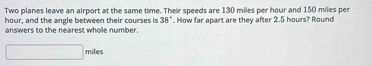 Two planes leave an airport at the same time. Their speeds are 130 miles per hour and 150 miles per
hour, and the angle between their courses is 38°. How far apart are they after 2.5 hours? Round 
answers to the nearest whole number.
□ miles