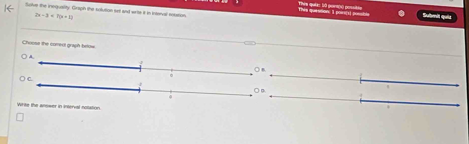 This quiz: 10 point(s) possible 
Solve the inequality, Graph the solution set and write it in interval notation. 
This question: 1 point(s) possible
2x-3<7(x+1) Submit quiz 
Choose the correct graph below 
Write the answer in interval notation.