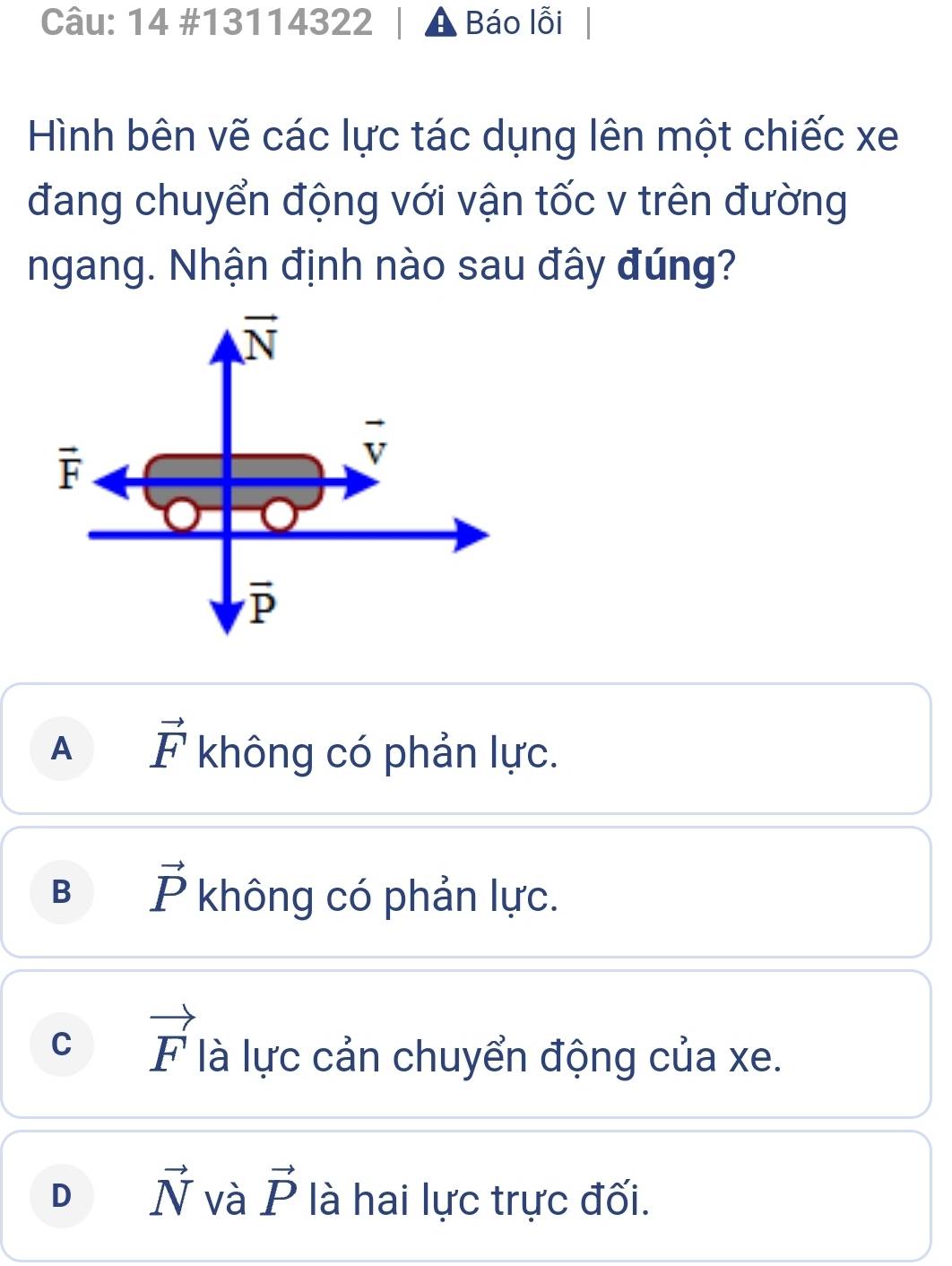 14 #13114322 Báo lỗi
Hình bên vẽ các lực tác dụng lên một chiếc xe
đang chuyển động với vận tốc v trên đường
ngang. Nhận định nào sau đây đúng?
vector N
vector F
vector v
overline P
A vector F không có phản lực.
B vector P không có phản lực.
C vector F là lực cản chuyển động của xe.
D vector N và vector P là hai lực trực đối.