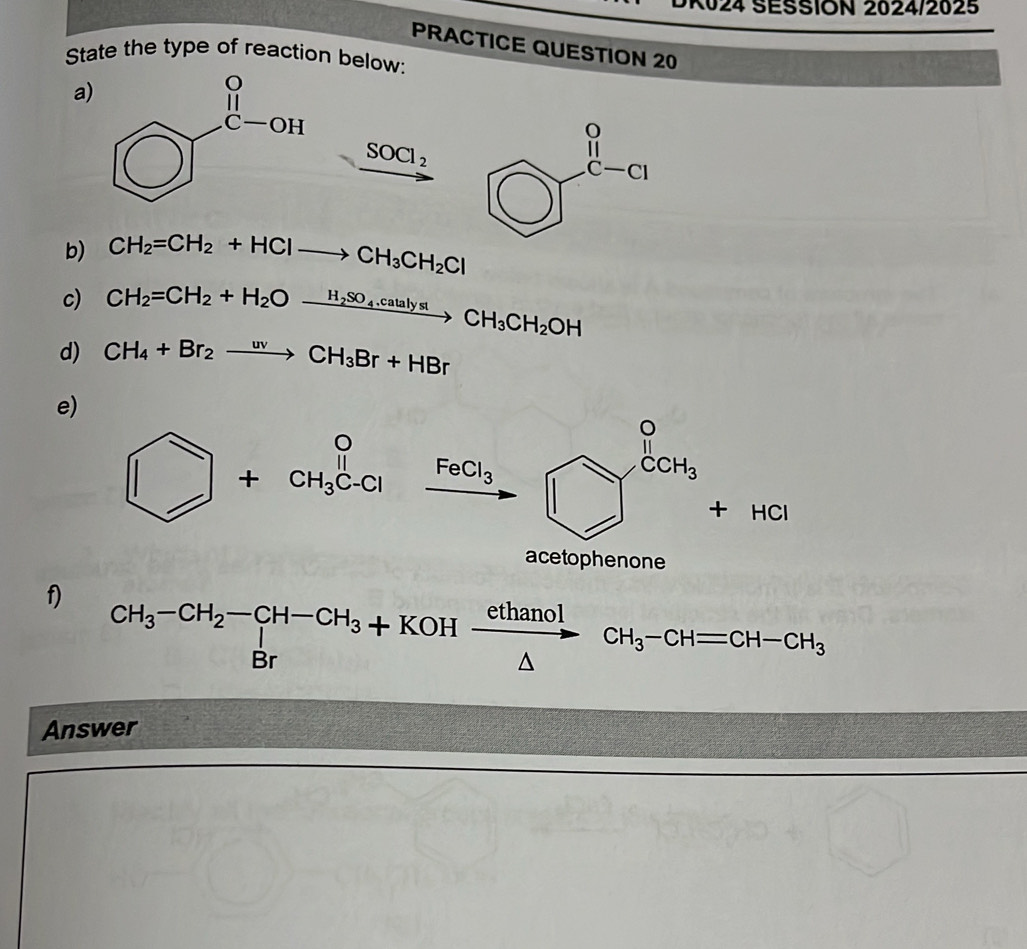 K024 SESSION 2024/2025
PRACTICE QUESTION 20
State the type of reaction below:
a
SOCl_2
b) CH_2=CH_2+HClto CH_3CH_2Cl
c) CH_2=CH_2+H_2Oxrightarrow H_2SO_4.catalystCH_3CH_2OH
d) CH_4+Br_2to CH_3Br+HBr
e)
□ +CH_3^(0C-Cl _ FeCl_3) _4
_  Y^(CCH_3)+HCl
acetophenone
f) CH_3-CH_2-CH-CH_3+KOHxrightarrow  ethanol/△  CH_3-CHequiv CH-CH_3 Brendarray
Answer