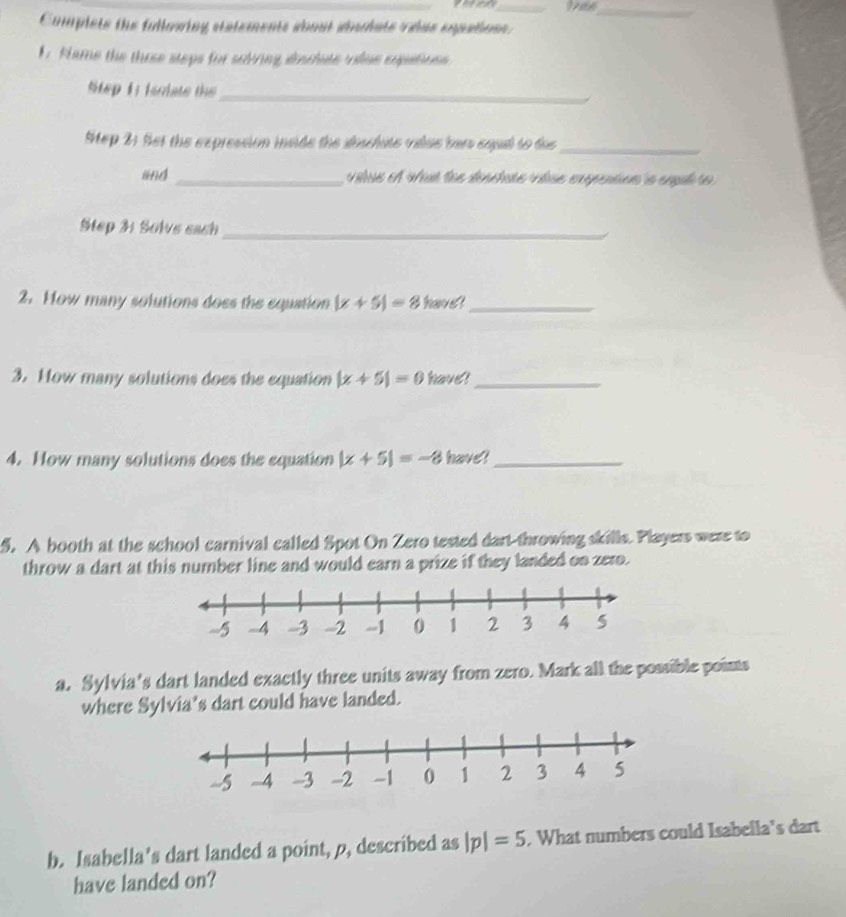Complsts the fullowing statements sbout shulats velas eopatioss. 
1 Hame the those steps for solving siaclate viue eopations 
Step 1: isciate the_ 
Mep 2: Set the expression invide the doschate value bars equl to dos_ 
and _ vilue et vat loe dénctate vídse expention la espul s 
Step 3: Solve each_ 
2. How many solutions does the equation |x+5|=8 havel_ 
3. How many solutions does the equation |x+5|=0 have!_ 
4. How many solutions does the equation |x+5|=-8 have?_ 
5. A booth at the school carnival called Spot On Zero tested dart-throwing skills. Players were to 
throw a dart at this number line and would earn a prize if they landed on zero. 
a. Sylvia's dart landed exactly three units away from zero. Mark all the possible points 
where Sylvia's dart could have landed. 
b. Isabella’s dart landed a point, p, described as |p|=5 , What numbers could Isabella's dart 
have landed on?
