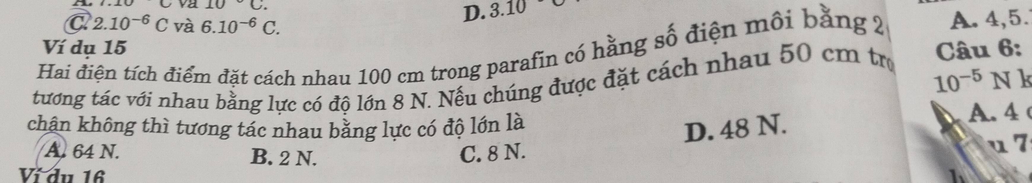 va 10°C. 3.10
D.
C 2.10^(-6)C và 6.10^(-6)C. 
Ví dụ 15 Câu 6:
Hai điện tích điểm đặt cách nhau 100 cm trong parafin có hằng số điện môi bằng 2
A. 4, 5.
tướng tác với nhau bằng lực có độ lớn 8 N. Nếu chúng được đặt cách nhau 50 cm trợ
10^(-5) Nk
khân không thì tương tác nhau bằng lực có độ lớn là
D. 48 N.
A. 4
A. 64 N. B. 2 N. C. 8 N.
u 7
Ví đu 16