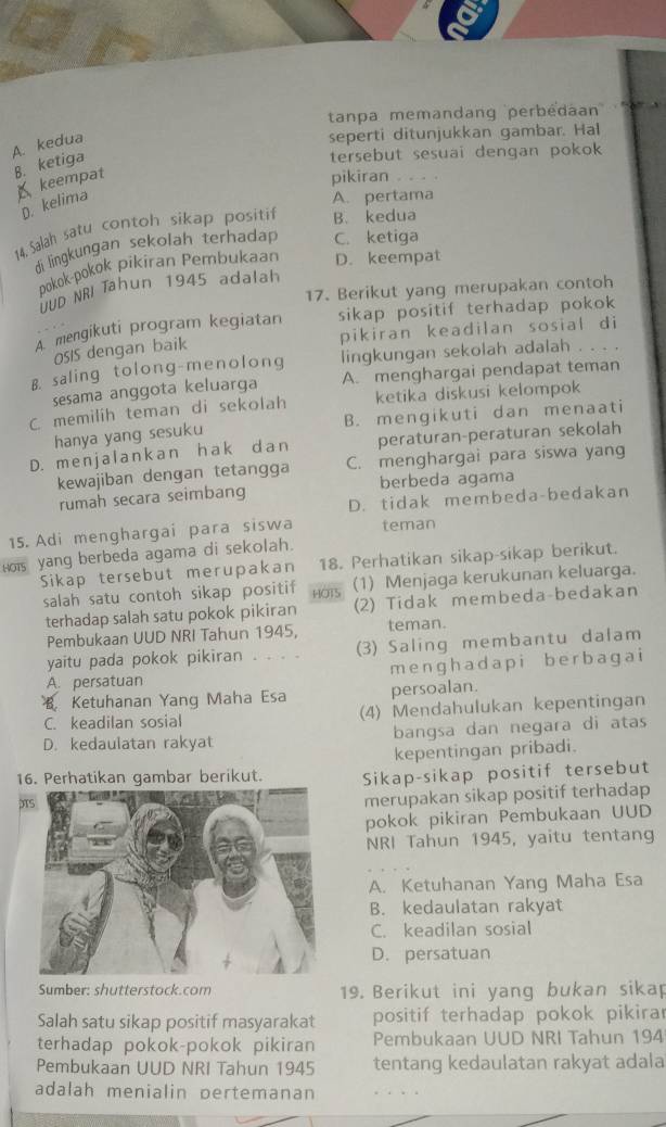 tanpa memandang perbédaan'
A. kedua
seperti ditunjukkan gambar. Hal
B. ketiga
tersebut sesuai dengan pokok
keempat
pikiran . . . .
D. kelima
A. pertama
14. Salah satu contoh sikap positif B. kedua
di lingkungan sekolah terhadap C. ketiga
pokok-pokok pikiran Pembukaan D. keempat
UUD NRI Tahun 1945 adalal
17. Berikut yang merupakan contoh
A. mengikuti program kegiatan sikap positif terhadap pokok
pikiran keadilan sosial di
OSIS dengan baik
B. saling tolong-menolong lingkungan sekolah adalah . . . .
sesama anggota keluarga A. menghargai pendapat teman
C. memilih teman di sekolah ketika diskusi kelompok
hanya yang sesuku B. mengikuti dan menaati
D. menjalankan hak dan peraturan-peraturan sekolah
kewajiban dengan tetangga C. menghargai para siswa yang
berbeda agama
rumah secara seimbang D. tidak membeda-bedakan
15. Adi menghargai para siswa teman
Hois yang berbeda agama di sekolah.
Sikap tersebut merupakan 18. Perhatikan sikap-sikap berikut.
salah satu contoh sikap positif HOTS (1) Menjaga kerukunan keluarga.
terhadap salah satu pokok pikiran (2) Tidak membeda-bedakan
Pembukaan UUD NRI Tahun 1945, teman.
yaitu pada pokok pikiran . . . . (3) Saling membantu dalam
A. persatuan m engh a d a p i be rb agai
B. Ketuhanan Yang Maha Esa persoalan.
C. keadilan sosial (4) Mendahulukan kepentingan
D. kedaulatan rakyat bangsa dan negara di atas
kepentingan pribadi.
16. Perhatikan gambar berikut. Sikap-sikap positif tersebut
X
merupakan sikap positif terhadap
pokok pikiran Pembukaan UUD
NRI Tahun 1945, yaitu tentang
A. Ketuhanan Yang Maha Esa
B. kedaulatan rakyat
C. keadilan sosial
D. persatuan
Sumber: shutterstock.com 19. Berikut ini yang bukan sikap
Salah satu sikap positif masyarakat positif terhadap pokok pikirar
terhadap pokok-pokok pikiran Pembukaan UUD NRI Tahun 194
Pembukaan UUD NRI Tahun 1945 tentang kedaulatan rakyat adala
adalah menialin pertemanan