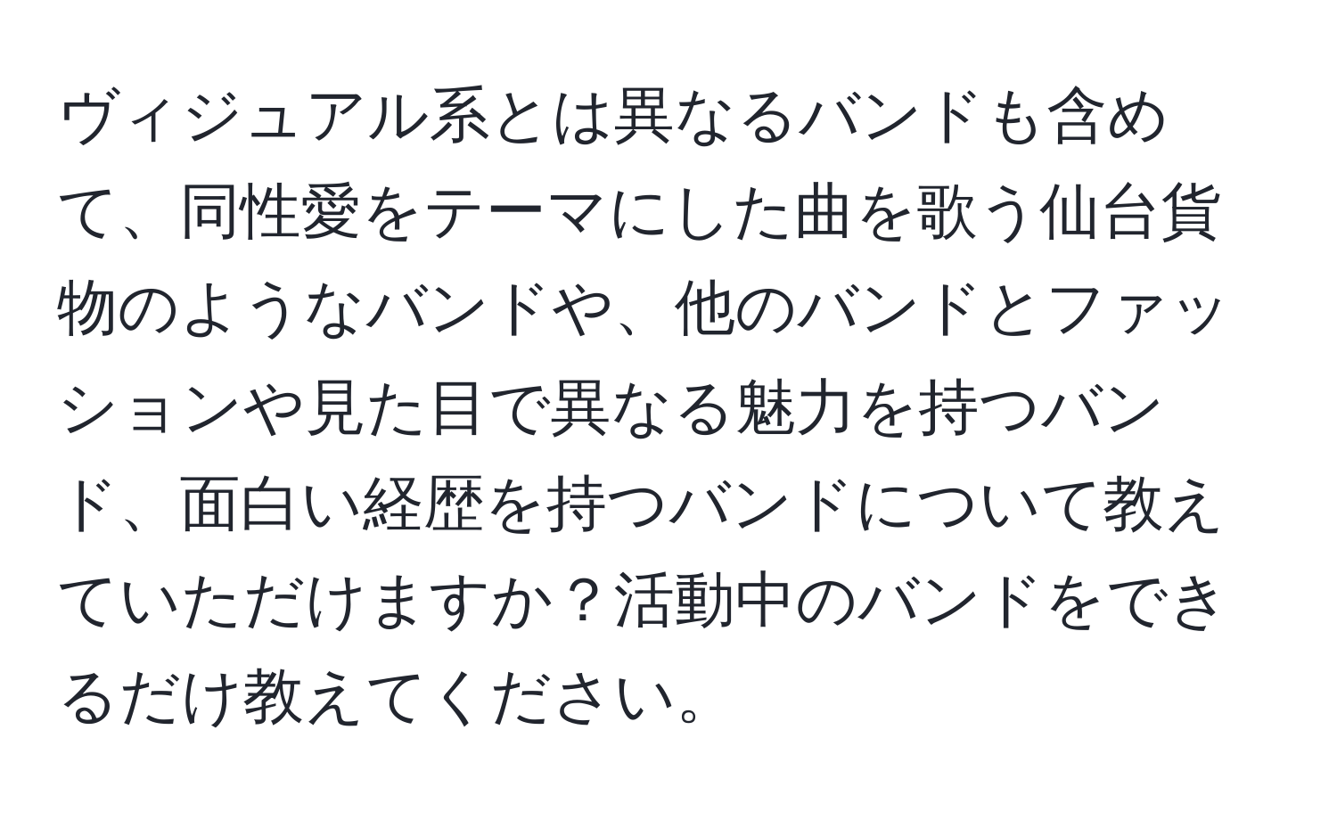 ヴィジュアル系とは異なるバンドも含めて、同性愛をテーマにした曲を歌う仙台貨物のようなバンドや、他のバンドとファッションや見た目で異なる魅力を持つバンド、面白い経歴を持つバンドについて教えていただけますか？活動中のバンドをできるだけ教えてください。