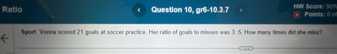 Ratio Question 10, gr6-10.3.7 
a 
HW Score: 90% 
× Points: 0 0 
Sport Vonna scored 21 goals at soccer practice. Her ratio of goals to misses was 3:5. How many times did she miss?