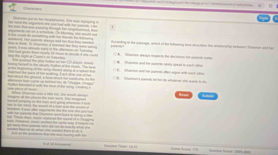 HHU=a215d&pack10=aa227d2&qgCount=901c6&gg!lst=011580664classid=87ae8a5b08a
Characters
Tool
Shannan put on her headphones. She was replaying in
her mind the argument she just had with her parents. Like 7
the wain that was passing through her neighborhood, their
arguments ran on a schedule. On Monday, she would ask
if she could do something with her friends the following 
weekend. Her parents always told her that they needed According to the passage, which of the following best describes the relationship between Shannon and her
sme to think. To Shannon, it seemed like they were taking
years. It was already early in the afteroon on Tuesday. parents?
She had given them nearly 24 hours to decide if she could A. Shannon always respects the decisions her parents make.
stay the night at Claire's on Saturday. B. Shannon and her parents rarely speak to each other.
She pushed the play button on her CD player, slowly
losing herself in the steady mythm of the music. The beat
at the beginning of the song moved along at a speed that C. Shannon and her parents often argue with each other.
matched the pace of her walking. Each time one of her
leet struck the ground, a beat struck her eardrums. As the D. Shannon's parents let her do whatever she wants to do.
alternoon Irain came up behind her, its "chugga, chugga"
new piece of music. rhythm blended in with the beat of the song, creating a
When Shannon was a little kid, she would always Reset
imagine all the places the train went. She imagined Subenit
herself jumping on the Irain and going wherever it look 
her. in her mind, the sound of a train was the sound of
treedom, It was after arguments like the one she just had
with her parents that Shannon went back to being a little
kid. These days, music replaced the sound of a chugging
sain. However, music worked the same way. It helped her
get away from parents who did not do exactly what she
wanted them to do when she wanted them to do it.
Just as the problems that she was having with her
6 of 10 Answered Session Timer; 14:31 Game Score: 775 Session Scare: 100% (S8)