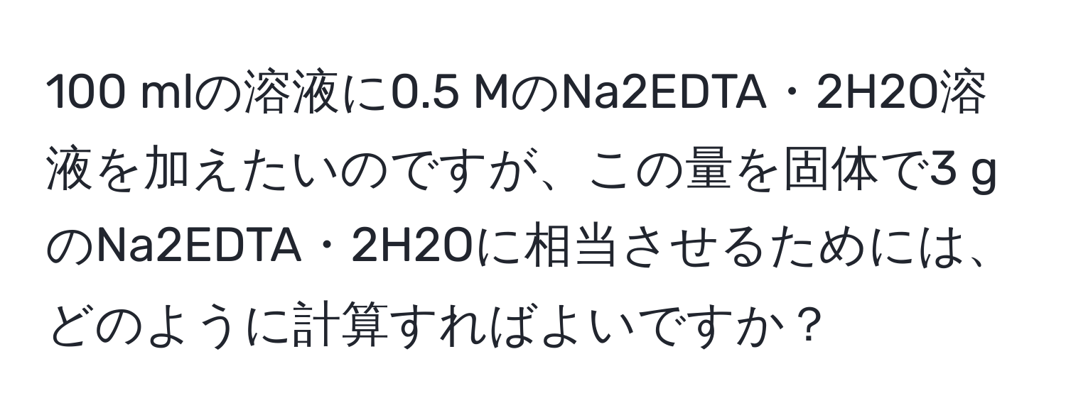 100 mlの溶液に0.5 MのNa2EDTA・2H2O溶液を加えたいのですが、この量を固体で3 gのNa2EDTA・2H2Oに相当させるためには、どのように計算すればよいですか？