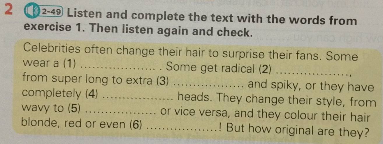 2 ①2-49 Listen and complete the text with the words from 
exercise 1. Then listen again and check. 
Celebrities often change their hair to surprise their fans. Some 
wear a (1) _Some get radical (2)_ 
from super long to extra (3) _and spiky, or they have 
completely (4) _heads. They change their style, from 
wavy to (5) _or vice versa, and they colour their hair 
blonde, red or even (6) ._ ! But how original are they?