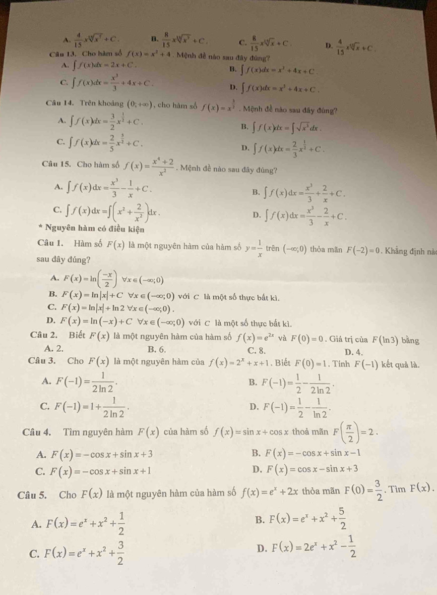 A.  4/15 xsqrt[15](x^7)+C. D.  8/15 xsqrt[15](x^7)+C. C.  8/15 xsqrt[13](x)+C. D.  4/15 xsqrt[15](x)+C.
Câu 13. Cho hàm số f(x)=x^2+4. Mệnh đề nào sau đây đùng?
A. ∈t f(x)dx=2x+C. B. ∈t f(x)dx=x^2+4x+C
C. ∈t f(x)dx= x^3/3 +4x+C.
D. ∈t f(x)dx=x^3+4x+C.
Câu 14. Trên khoảng (0;+∈fty ) , cho hàm số f(x)=x^(frac 3)2. Mệnh đề nào sau đây đúng?
A. ∈t f(x)dx= 3/2 x^(frac 1)2+C.
B. ∈t f(x)dx=∈t sqrt(x^3)dx.
C. ∈t f(x)dx= 2/5 x^(frac 5)2+C.
D. ∈t f(x)dx= 2/3 x^(frac 1)2+C.
Câu 15. Cho hàm số f(x)= (x^4+2)/x^2 . Mệnh đề nào sau đây đúng?
A. ∈t f(x)dx= x^3/3 - 1/x +C. B. ∈t f(x)dx= x^3/3 + 2/x +C.
C. ∈t f(x)dx=∈t (x^2+ 2/x^2 )dx.
D. ∈t f(x)dx= x^3/3 - 2/x +C.
Nguyên hàm có điều kiện
Câu 1. Hàm số F(x) là một nguyên hàm của hàm số y= 1/x trhat en(-∈fty ;0) thỏa mãn F(-2)=0. Khẳng định nà
sau đây đúng?
A. F(x)=ln ( (-x)/2 )forall x∈ (-∈fty ;0)
B. F(x)=ln |x|+Cforall x∈ (-∈fty ;0) với C là một số thực bất kì.
C. F(x)=ln |x|+ln 2forall x∈ (-∈fty ;0).
D. F(x)=ln (-x)+Cforall x∈ (-∈fty ;0) với C là một số thực bất kì.
Câu 2. Biết F(x) là một nguyên hàm của hàm số f(x)=e^(2x) và F(0)=0. Giá trị của F(ln 3) bằng
A. 2. B. 6. C. 8. D. 4.
Câu 3. Cho F(x) là một nguyên hàm của f(x)=2^x+x+1. Biết F(0)=1 , Tính F(-1) kết quả là.
A. F(-1)= 1/2ln 2 . F(-1)= 1/2 - 1/2ln 2 .
B.
C. F(-1)=1+ 1/2ln 2 . F(-1)= 1/2 - 1/ln 2 .
D.
Câu 4. Tìm nguyên hàm F(x) của hàm số f(x)=sin x+cos x thoả mãn F( π /2 )=2.
A. F(x)=-cos x+sin x+3 B. F(x)=-cos x+sin x-1
D.
C. F(x)=-cos x+sin x+1 F(x)=cos x-sin x+3
Câu 5. Cho F(x) là một nguyên hàm của hàm số f(x)=e^x+2x thỏa mãn F(0)= 3/2 . Tìm F(x).
A. F(x)=e^x+x^2+ 1/2 
B. F(x)=e^x+x^2+ 5/2 
C. F(x)=e^x+x^2+ 3/2 
D. F(x)=2e^x+x^2- 1/2 