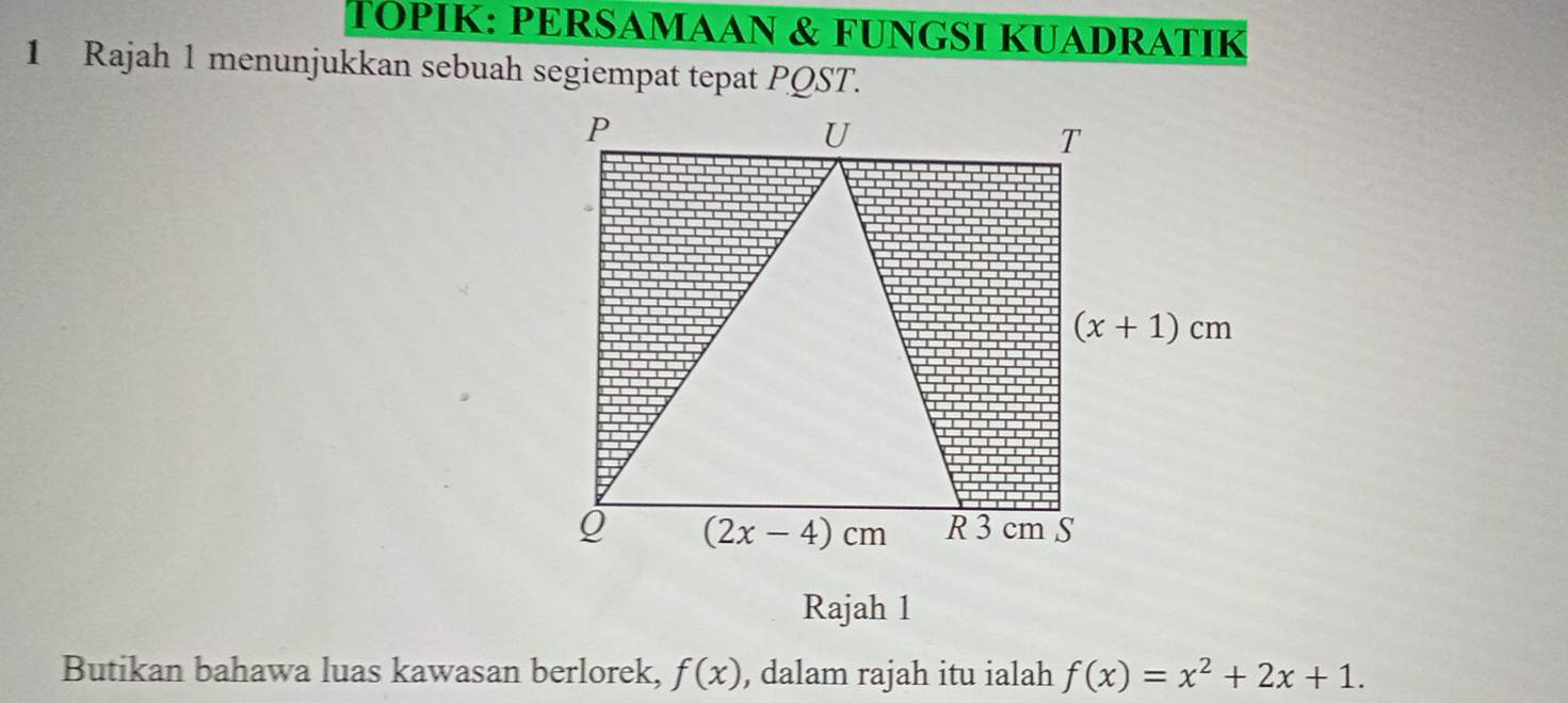 TÓPIK: PERSAMAAN & FUNGSI KUADRATIK
1 Rajah 1 menunjukkan sebuah segiempat tepat PQST.
Rajah 1
Butikan bahawa luas kawasan berlorek, f(x) , dalam rajah itu ialah f(x)=x^2+2x+1.