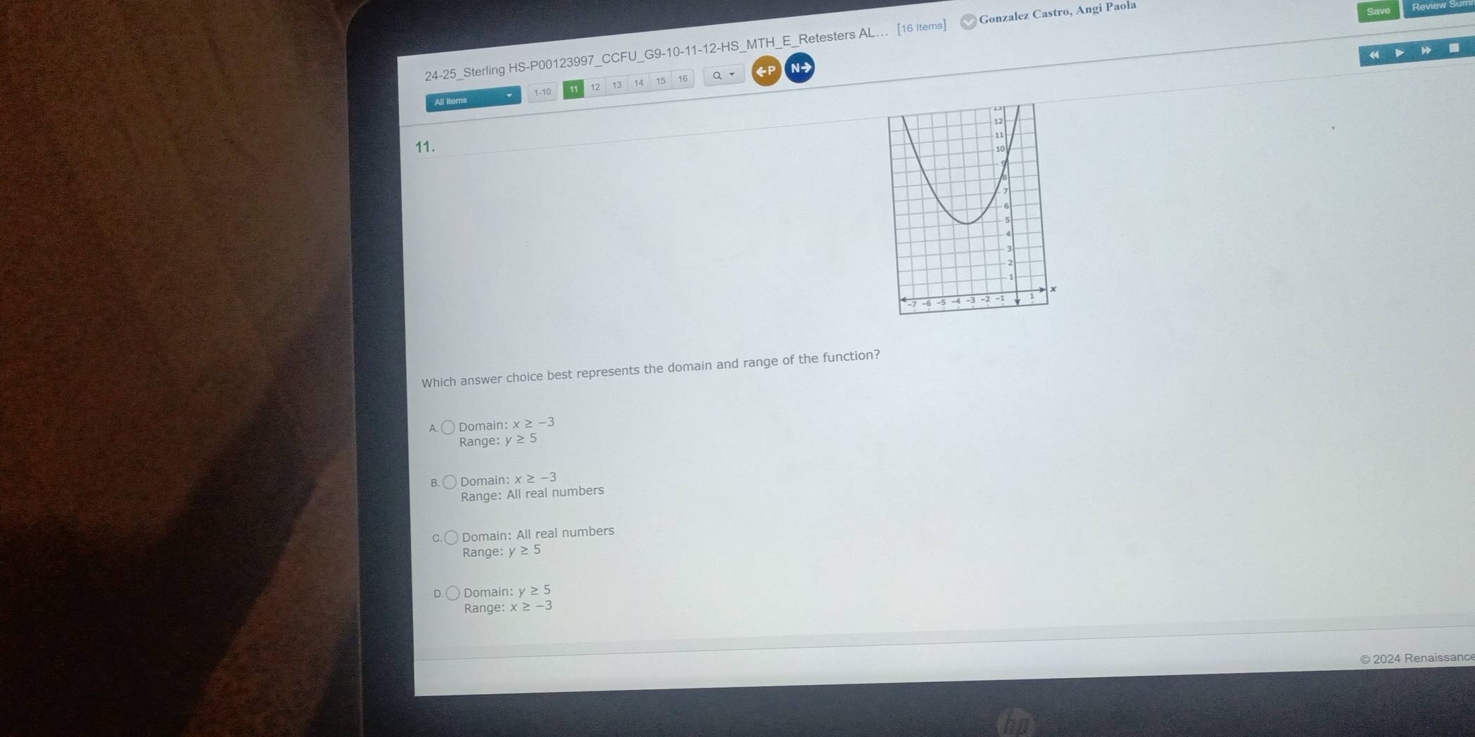 24-25_Sterling HS-P00123997_CCFU_G9-10-11-12-HS_MTH_E_Retesters AL.. [16 Items] Gonzalez Castro, Angi Paola
All items 14 16 Q
P N-
1-10
11.
Which answer choice best represents the domain and range of the function?
Domain: x≥ -3
Range: y≥ 5
Domain: x≥ -3
Range: All real numbers
Domain: All real numbers
Range: y≥ 5
Domain: y≥ 5
Range: x≥ -3
© 2024 Renaissance