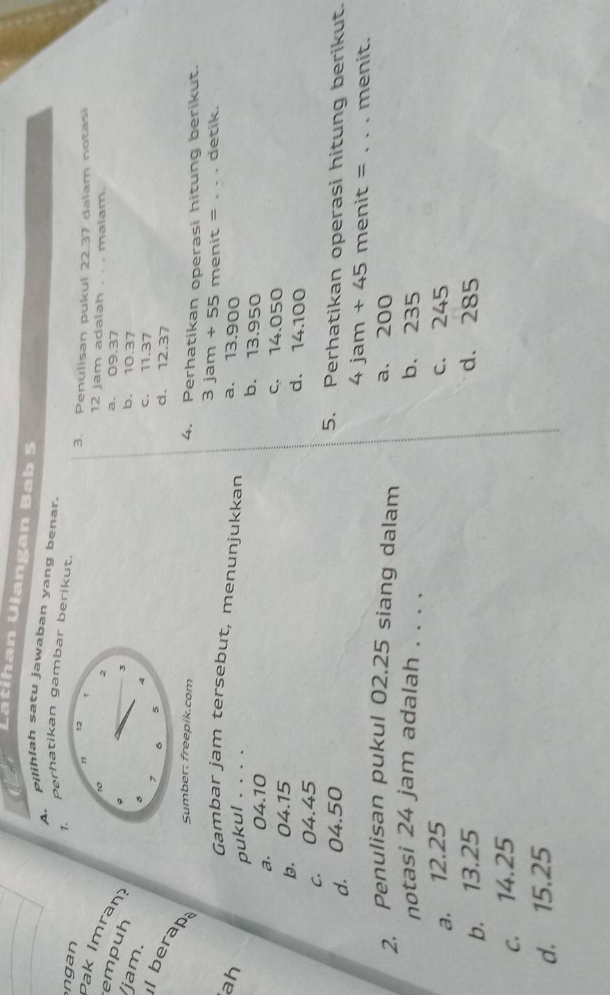 Latihan Ulangan Bab 5
A. pilihlah satu jawaban yang benar.
Perhatikan gambar berikut.
ngan
3. Penulisan pukul 22.37 dalam notasi
k I ran
12 jam adalah . . . malam.
a. 09.37
empuh jam.
b. 10.37
c. 11.37
d. 12.37
l berap;
Sumber: freepik.com 4. Perhatikan operasi hitung berikut.
3jam+55 menit = _detik.
Gambar jam tersebut, menunjukkan
ah a. 13.900
pukul . . . . b. 13.950
a. 04.10
b. 04.15
c. 14.050
d. 14.100
c. 04.45
d. 04.50
5. Perhatikan operasi hitung berikut.
4jam+45 menit = _menit.
2. Penulisan pukul 02.25 siang dalam a. 200
notasi 24 jam adalah . . . . b. 235
a. 12.25 c. 245
b. 13.25 d. 285
c. 14.25
d. 15.25