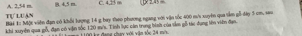 A. 2,54 m. B. 4.5 m. C. 4,25 m 2, 45 m.
tự luận
Bài 1: Một viên đạn có khối lượng 14 g bay theo phương ngang với vận tốc 400 m/s xuyên qua tấm gỗ dày 5 cm, sau
khi xuyên qua gỗ, đạn có vận tốc 120 m/s. Tính lực cản trung bình của tấm gỗ tác dụng lên viên đạn.
ag 1100 kg đang chay với vận tốc 24 m/s.