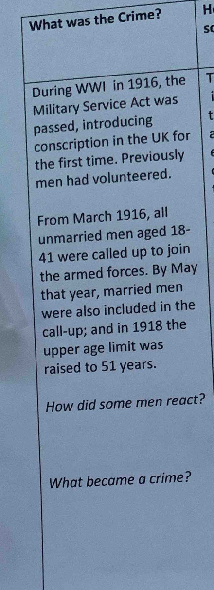 What was the Crime? H 
During WWI in 1916, the T 
Military Service Act was i 
passed, introducing t 
conscription in the UK for a 
the first time. Previously 
men had volunteered. 
From March 1916, all 
unmarried men aged 18-
41 were called up to join 
the armed forces. By May 
that year, married men 
were also included in the 
call-up; and in 1918 the 
upper age limit was 
raised to 51 years. 
How did some men react? 
What became a crime?