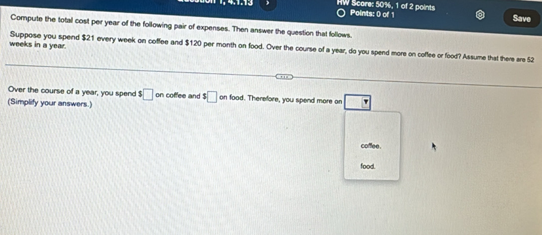 HW Score: 50%, 1 of 2 points 
Points: 0 of 1 Save 
Compute the total cost per year of the following pair of expenses. Then answer the question that follows.
weeks in a year. 
Suppose you spend $21 every week on coffee and $120 per month on food. Over the course of a year, do you spend more on coffee or food? Assume that there are 52
Over the course of a year, you spend $□ on coffee and $□ on food. Therefore, you spend more on
(Simplify your answers.) 
coffee. 
food.