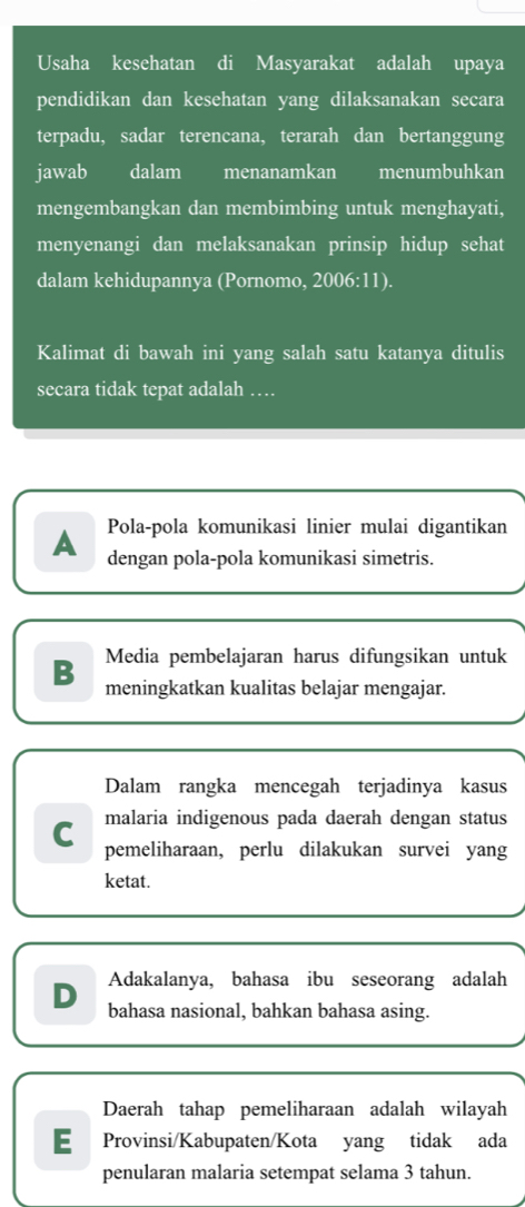 Usaha kesehatan di Masyarakat adalah upaya
pendidikan dan kesehatan yang dilaksanakan secara
terpadu, sadar terencana, terarah dan bertanggung
jawab dalam menanamkan menumbuhkan
mengembangkan dan membimbing untuk menghayati,
menyenangi dan melaksanakan prinsip hidup sehat
dalam kehidupannya (Pornomo, 2006:11).
Kalimat di bawah ini yang salah satu katanya ditulis
secara tidak tepat adalah …
Pola-pola komunikasi linier mulai digantikan
A dengan pola-pola komunikasi simetris.
Media pembelajaran harus difungsikan untuk
B meningkatkan kualitas belajar mengajar.
Dalam rangka mencegah terjadinya kasus
malaria indigenous pada daerah dengan status
C pemeliharaan, perlu dilakukan survei yang
ketat.
Adakalanya, bahasa ibu seseorang adalah
D bahasa nasional, bahkan bahasa asing.
Daerah tahap pemeliharaan adalah wilayah
E Provinsi/Kabupaten/Kota yang tidak ada
penularan malaria setempat selama 3 tahun.