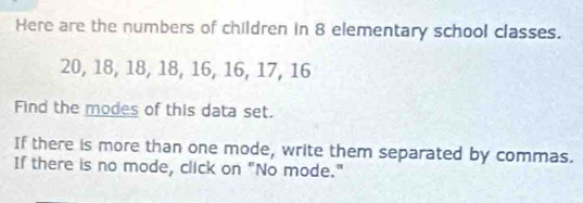 Here are the numbers of children in 8 elementary school classes.
20, 18, 18, 18, 16, 16, 17, 16
Find the modes of this data set. 
If there is more than one mode, write them separated by commas. 
If there is no mode, click on "No mode."