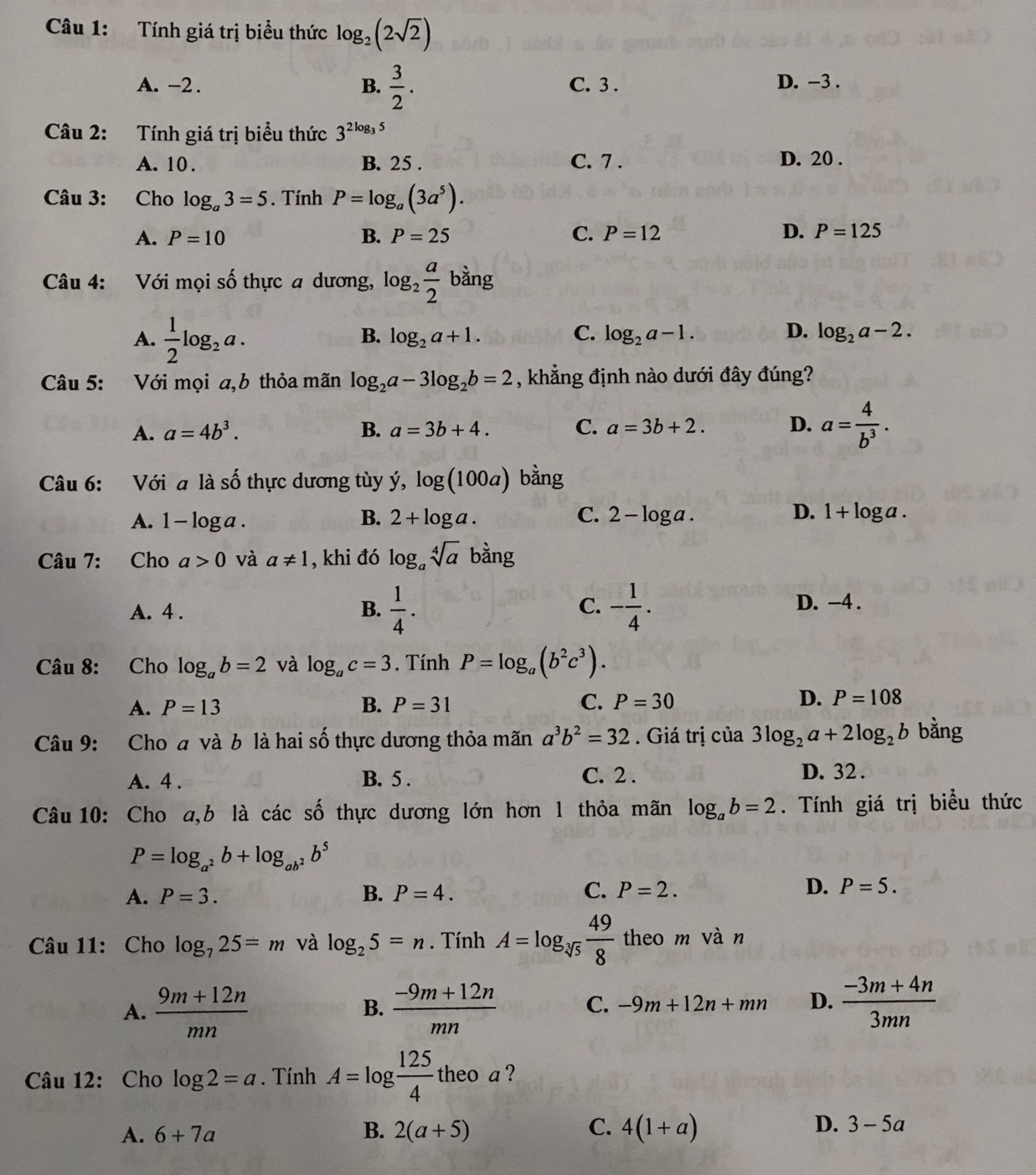 Tính giá trị biểu thức log _2(2sqrt(2))
A. -2 . B.  3/2 . C. 3 . D. -3 .
Câu 2: Tính giá trị biểu thức 3^(2log _3)5
A. 10 . B. 25 . C. 7 . D. 20 .
Câu 3: Cho log _a3=5. Tính P=log _a(3a^5).
A. P=10 B. P=25 C. P=12 D. P=125
Câu 4: Với mọi số thực a dương, log _2 a/2  bằng
A.  1/2 log _2a.
B. log _2a+1. C. log _2a-1. D. log _2a-2.
Câu 5: Với mọi a,b thỏa mãn log _2a-3log _2b=2 , khẳng định nào dưới đây đúng?
A. a=4b^3. B. a=3b+4. C. a=3b+2. D. a= 4/b^3 .
0.5
âu 6: Với a là 3  thực dương tùy ý, log (100a) bằng
B.
C.
A. 1 -log a. 2+log a. 2-log a.
D. 1+log a.
Câu 7: Cho a>0 và a!= 1 , khi đó log _asqrt[4](a) bằng
A. 4 . B.  1/4 . C. - 1/4 . D. -4 .
Câu 8: Cho log _ab=2 và log _ac=3. Tính P=log _a(b^2c^3).
A. P=13 B. P=31 C. P=30 D. P=108
Câu 9: Cho a và b là hai số thực dương thỏa mãn a^3b^2=32. Giá trị của 3log _2a+2log _2b bằng
A. 4 . B. 5 . C. 2 . D. 32 .
Câu 10: Cho a,b là các số thực dương lớn hơn 1 thỏa mãn log _ab=2. Tính giá trị biểu thức
P=log _a^2b+log _ab^2b^5
A. P=3. B. P=4. C. P=2. D. P=5.
Câu 11: Cho log _725=m và log _25=n. Tính A=log _sqrt[3](5) 49/8  theo m vàn
A.  (9m+12n)/mn   (-9m+12n)/mn  C. -9m+12n+mn D.  (-3m+4n)/3mn 
B.
Câu 12: Cho log 2=a. Tính A=log  125/4 theoa 2
A. 6+7a B. 2(a+5) C. 4(1+a) D. 3-5a