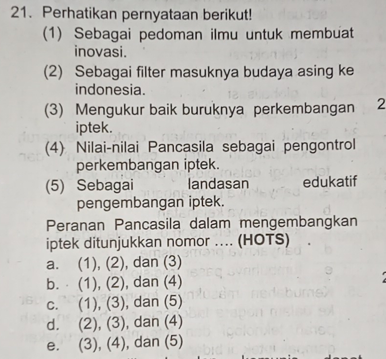 Perhatikan pernyataan berikut!
(1) Sebagai pedoman ilmu untuk membuat
inovasi.
(2) Sebagai filter masuknya budaya asing ke
indonesia.
(3) Mengukur baik buruknya perkembangan 2
iptek.
(4) Nilai-nilai Pancasila sebagai pengontrol
perkembangan iptek.
(5) Sebagai landasan edukatif
pengembangan iptek.
Peranan Pancasila dalam mengembangkan
iptek ditunjukkan nomor ... (HOTS)
a. (1), (2), dan (3)
b. (1), (2), dan (4)
c. (1), (3), dan (5)
d. (2), (3), dan (4)

e. (3), (4), dan (5)