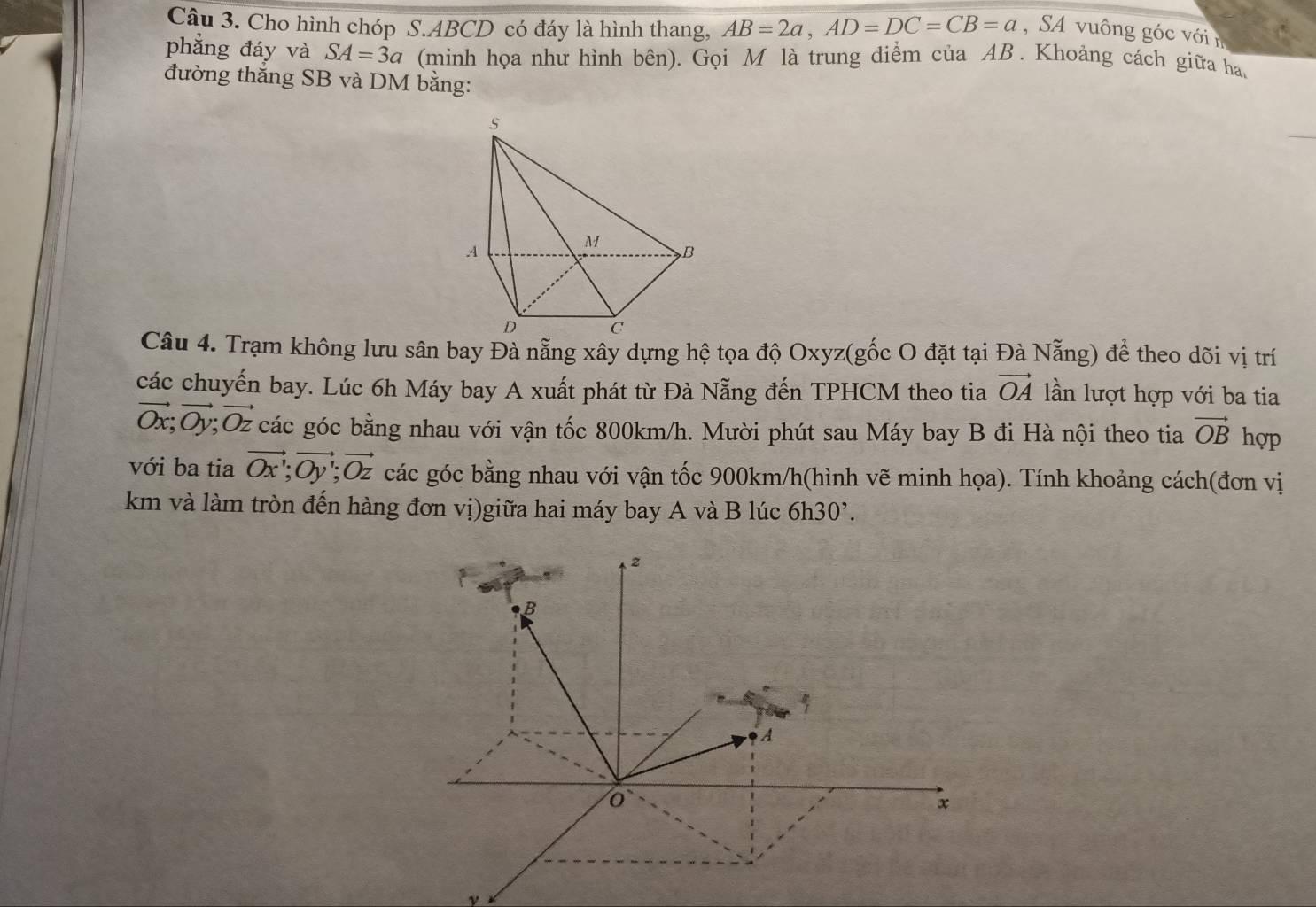 Cho hình chóp S. ABCD có đáy là hình thang, AB=2a, AD=DC=CB=a ,SA vuông góc với n 
phẳng đáy và SA=3a (minh họa như hình bên). Gọi M là trung điểm của AB. Khoảng cách giữa ha. 
đường thắng SB và DM bằng: 
s 
A
M B
D C
Câu 4. Trạm không lưu sân bay Đà nẵng xây dựng hệ tọa độ Oxyz (gốc O đặt tại Đà Nẵng) để theo dõi vị trí 
các chuyến bay. Lúc 6h Máy bay A xuất phát từ Đà Nẵng đến TPHCM theo tia vector OA lần lượt hợp với ba tia
vector Ox; vector Oy; vector Oz các góc bằng nhau với vận tốc 800km/h. Mười phút sau Máy bay B đi Hà nội theo tia vector OB hợp 
với ba tia vector Ox'; vector Oy'; vector Oz các góc bằng nhau với vận tốc 900km/h (hình vẽ minh họa). Tính khoảng cách(đơn vị 
km và làm tròn đến hàng đơn vị)giữa hai máy bay A và B lúc 6h30^,. 
2
B
A
x
ν