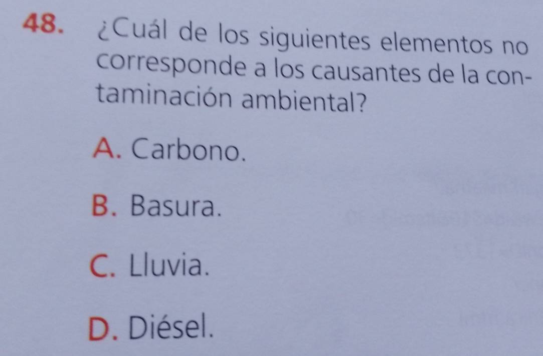 ¿Cuál de los siguientes elementos no
corresponde a los causantes de la con-
taminación ambiental?
A. Carbono.
B. Basura.
C. Lluvia.
D. Diésel.