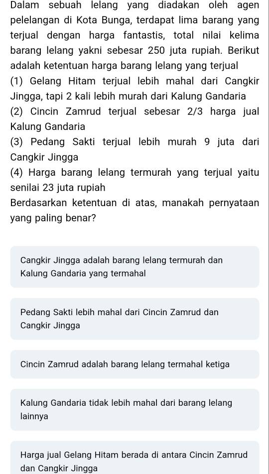 Dalam sebuah lelang yang diadakan oleh agen
pelelangan di Kota Bunga, terdapat lima barang yang
terjual dengan harga fantastis, total nilai kelima
barang lelang yakni sebesar 250 juta rupiah. Berikut
adalah ketentuan harga barang lelang yang terjual
(1) Gelang Hitam terjual lebih mahal dari Cangkin
Jingga, tapi 2 kali lebih murah dari Kalung Gandaria
(2) Cincin Zamrud terjual sebesar 2/3 harga jual
Kalung Gandaria
(3) Pedang Sakti terjual lebih murah 9 juta dari
Cangkir Jingga
(4) Harga barang lelang termurah yang terjual yaitu
senilai 23 juta rupiah
Berdasarkan ketentuan di atas, manakah pernyataan
yang paling benar?
Cangkir Jingga adalah barang lelang termurah dan
Kalung Gandaria yang termahal
Pedang Sakti lebih mahal dari Cincin Zamrud dan
Cangkir Jingga
Cincin Zamrud adalah barang lelang termahal ketiga
Kalung Gandaria tidak lebih mahal dari barang lelang
lainnya
Harga jual Gelang Hitam berada di antara Cincin Zamrud
dan Cangkir Jingga