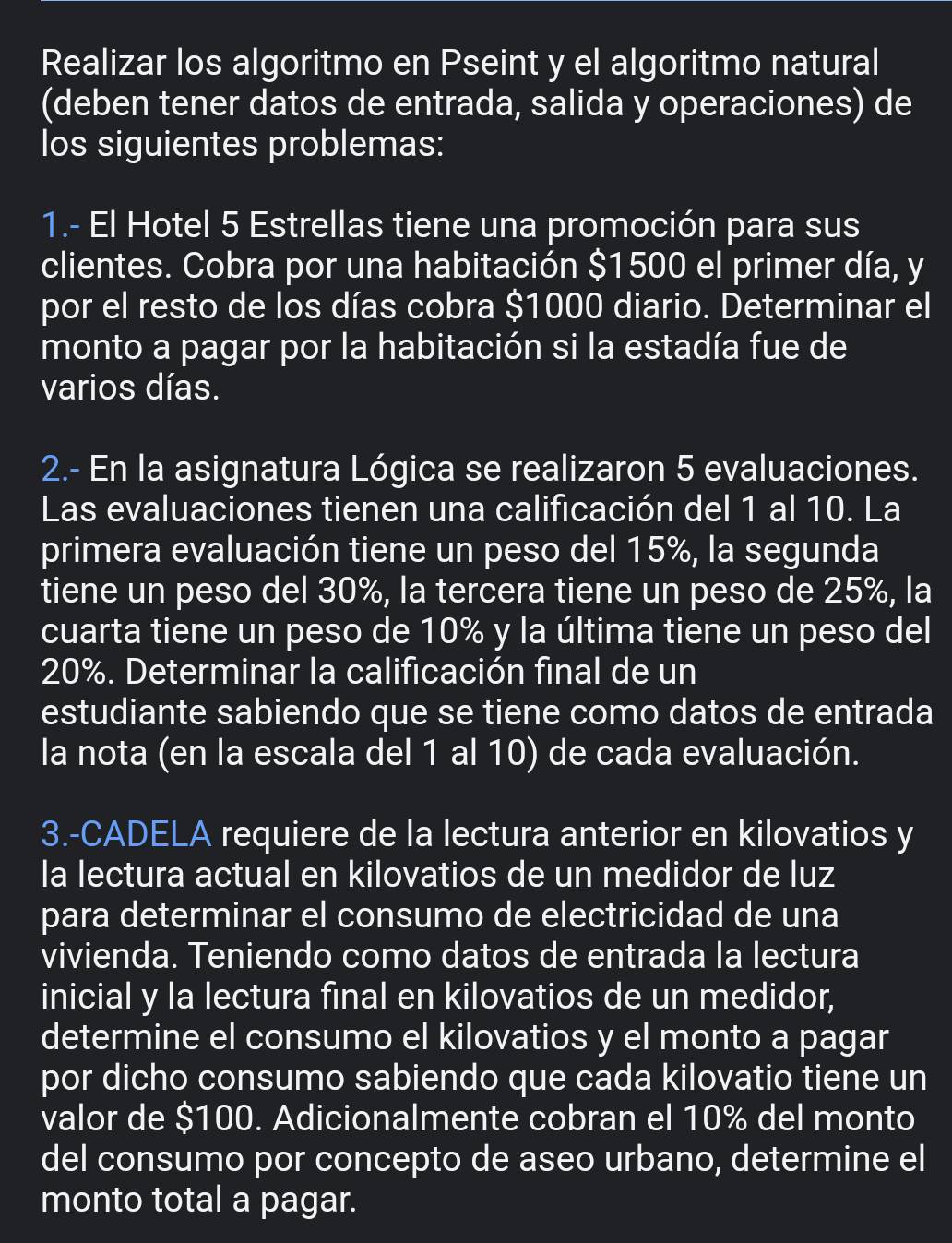 Realizar los algoritmo en Pseint y el algoritmo natural 
(deben tener datos de entrada, salida y operaciones) de 
los siguientes problemas: 
1.- El Hotel 5 Estrellas tiene una promoción para sus 
clientes. Cobra por una habitación $1500 el primer día, y
por el resto de los días cobra $1000 diario. Determinar el 
monto a pagar por la habitación si la estadía fue de 
varios días. 
2.- En la asignatura Lógica se realizaron 5 evaluaciones. 
Las evaluaciones tienen una calificación del 1 al 10. La 
primera evaluación tiene un peso del 15%, la segunda 
tiene un peso del 30%, la tercera tiene un peso de 25%, la 
cuarta tiene un peso de 10% y la última tiene un peso del
20%. Determinar la calificación final de un 
estudiante sabiendo que se tiene como datos de entrada 
la nota (en la escala del 1 al 10) de cada evaluación. 
3.-CADELA requiere de la lectura anterior en kilovatios y 
la lectura actual en kilovatios de un medidor de luz 
para determinar el consumo de electricidad de una 
vivienda. Teniendo como datos de entrada la lectura 
inicial y la lectura final en kilovatios de un medidor, 
determine el consumo el kilovatios y el monto a pagar 
por dicho consumo sabiendo que cada kilovatio tiene un 
valor de $100. Adicionalmente cobran el 10% del monto 
del consumo por concepto de aseo urbano, determine el 
monto total a pagar.