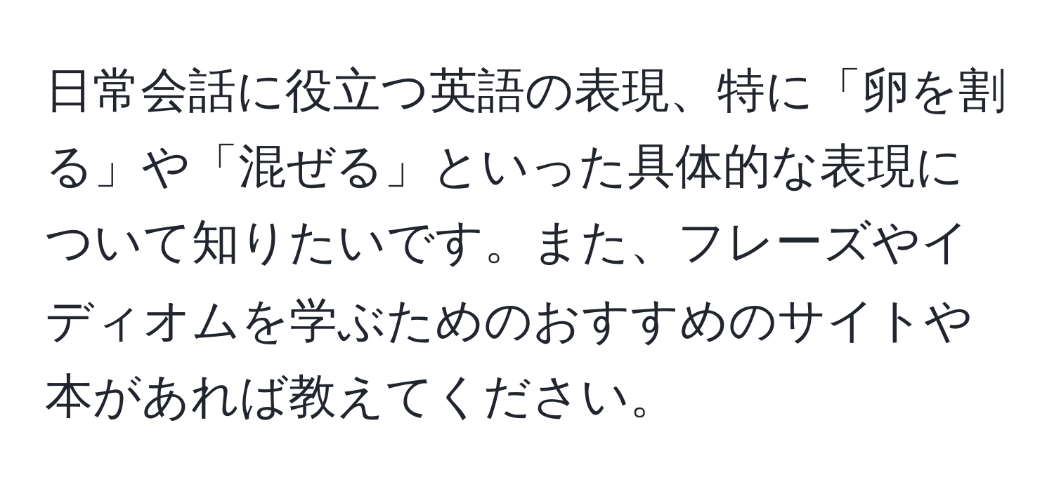 日常会話に役立つ英語の表現、特に「卵を割る」や「混ぜる」といった具体的な表現について知りたいです。また、フレーズやイディオムを学ぶためのおすすめのサイトや本があれば教えてください。