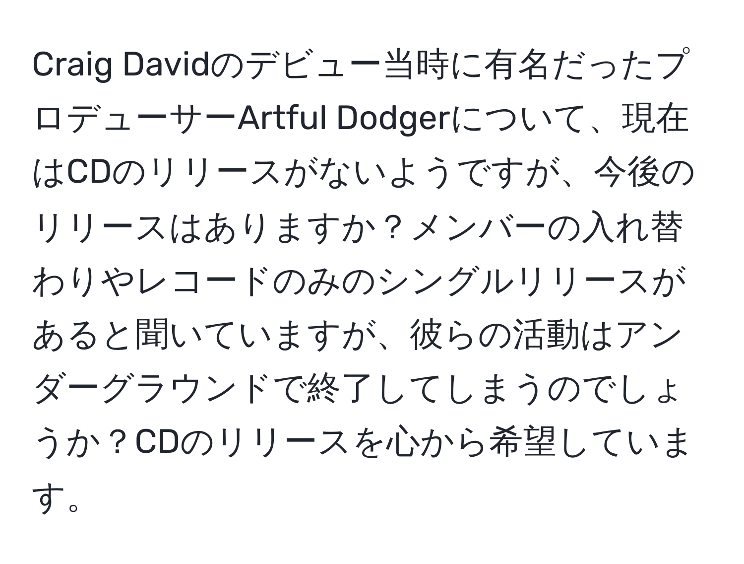 Craig Davidのデビュー当時に有名だったプロデューサーArtful Dodgerについて、現在はCDのリリースがないようですが、今後のリリースはありますか？メンバーの入れ替わりやレコードのみのシングルリリースがあると聞いていますが、彼らの活動はアンダーグラウンドで終了してしまうのでしょうか？CDのリリースを心から希望しています。