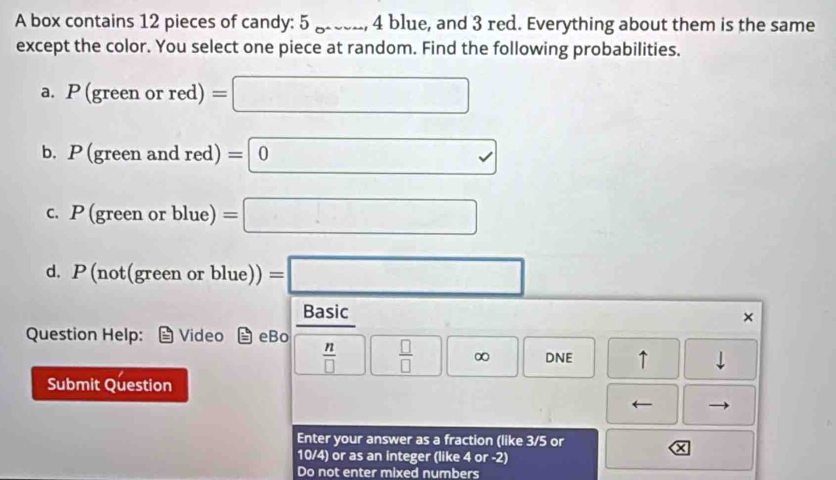 A box contains 12 pieces of candy: 5 gree_, 4 blue, and 3 red. Everything about them is the same 
except the color. You select one piece at random. Find the following probabilities. 
a. P(greenorred)=□
b. P (green and red)=0
c. P (green or blue) =□
d. P(not(greenorblue))=□
□ 
Basic 
× 
Question Help: Video eBo
 n/□    □ /□  □ ∈fty  DNE ↑ 
Submit Question 
← 
Enter your answer as a fraction (like 3/5 or 
X
10/4) or as an integer (like 4 or -2) 
Do not enter mixed numbers