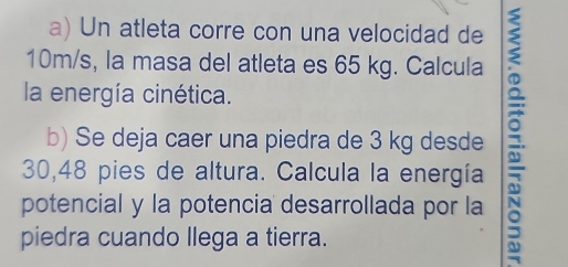 Un atleta corre con una velocidad de
10m/s, la masa del atleta es 65 kg. Calcula 
la energía cinética. 
b) Se deja caer una piedra de 3 kg desde :
30,48 pies de altura. Calcula la energía 
potencial y la potencia desarrollada por la 
piedra cuando llega a tierra.