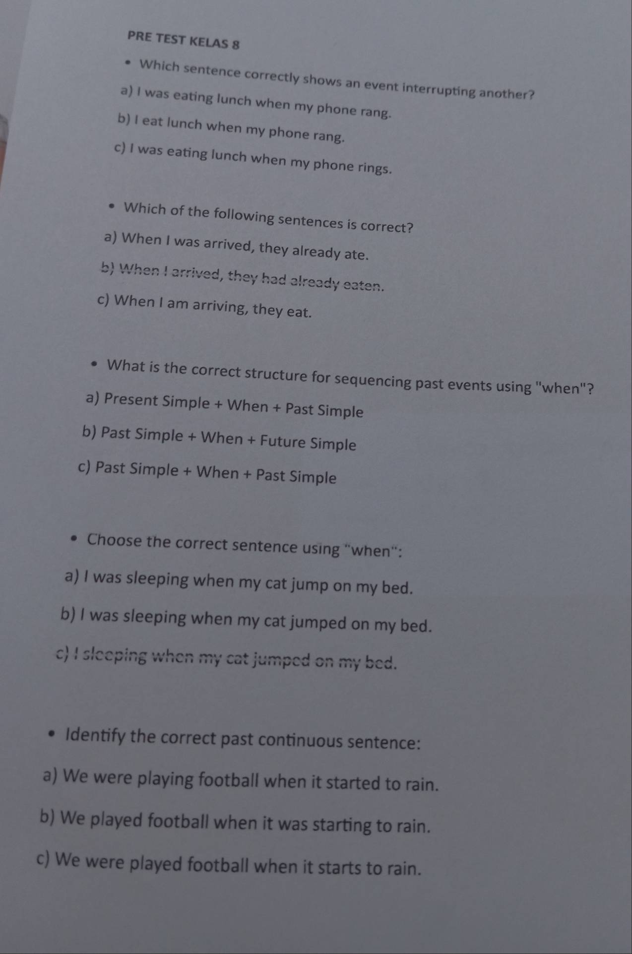 PRE TEST KELAS 8
Which sentence correctly shows an event interrupting another?
a) I was eating lunch when my phone rang.
b) I eat lunch when my phone rang.
c) I was eating lunch when my phone rings.
Which of the following sentences is correct?
a) When I was arrived, they already ate.
b) When I arrived, they had already eaten.
c) When I am arriving, they eat.
What is the correct structure for sequencing past events using "when"?
a) Present Simple + When + Past Simple
b) Past Simple + When + Future Simple
c) Past Simple + When + Past Simple
Choose the correct sentence using "when":
a) I was sleeping when my cat jump on my bed.
b) I was sleeping when my cat jumped on my bed.
c) I sleeping when my cat jumped on my bed.
Identify the correct past continuous sentence:
a) We were playing football when it started to rain.
b) We played football when it was starting to rain.
c) We were played football when it starts to rain.