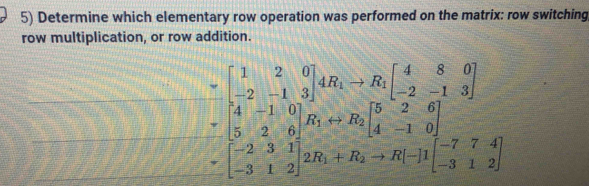 Determine which elementary row operation was performed on the matrix: row switching 
row multiplication, or row addition.
beginbmatrix 1&2&0 -2&-1&3endbmatrix , AB_1-B_1beginbmatrix 4&8&0 -2&-1&3 -2beginbmatrix 4&8&0 -2&-1&3 3&2&0&4&8&0 -2 4&3&1endbmatrix , beginbmatrix 4&8&0 4&-1&0 -3&1&2endbmatrix