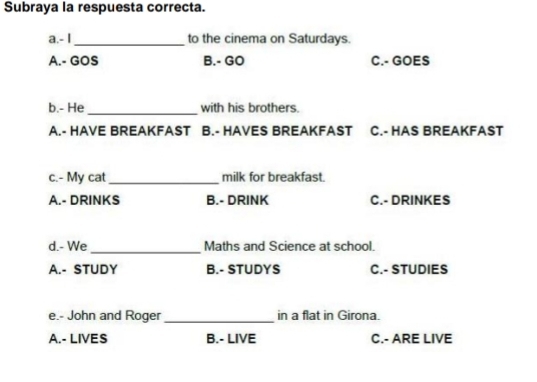 Subraya la respuesta correcta.
a.- I_ to the cinema on Saturdays.
A.- GOS B.- GO C.- GOES
b.- He _with his brothers.
A.- HAVE BREAKFAST B.- HAVES BREAKFAST C.- HAS BREAKFAST
c.- My cat _milk for breakfast.
A.- DRINKS B.- DRINK C.- DRINKES
d.- We_ Maths and Science at school.
A.- STUDY B.- STUDYS C.- STUDIES
e.- John and Roger _in a flat in Girona.
A.- LIVES B.- LIVE C.- ARE LIVE