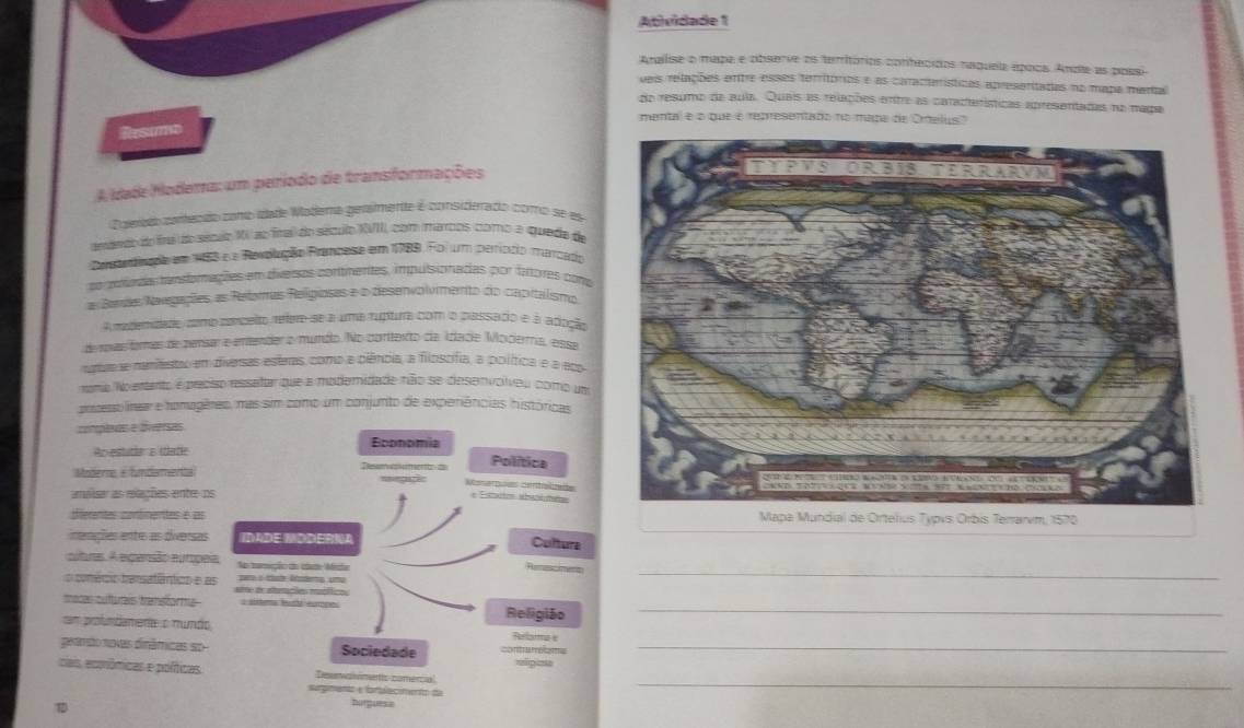 Atividade 1
Analise o mapa e observe as territórios conhecidos naqueia época. Ande as possi
veis relações entre esses territóros e as características apreseritadas no mapa mertal
do resumo de auia. Quais es relações entre as características apresentadas no mapa
mental e o que é representado no mapa de Ortelus"
Resumo
A Idade Modema: um período de transformações
Cuerte começdo comb idade Modema gensmente é considerado como se el
emdedo do fna do sécao XV ao fnal do século XVII, com maros como a quede de
comprinaão em 153 é a Revolução Prancese em 1789. Foi um períccio marcado
ra atadas tensforações em tiversos continentes, impulsionadas por fnores com
a Bardes Nvegações as Relomas Religioses e o desenvolvimento do capitalismo
A maderidade como conceito, refere-se a uma ruptura com o passado e à adoção
de roas formas de pensar e entender o mumdio. No corttexto dia idlacie Mociera, essa
ngue e mamiestão em diversas esteras, como e piência, a filoscífia, a política e a eo
nomio No entanto é preciso ressatar que a modemidade não se desenvolveu como um
potessolínear e homagêres, mas sim como um conjunto de experiências históricas
complxas e diersas
Ao estutia a tatle
Modere, é fundamentta 
 
amaisar as relações entr o
derentes confinentes é as Typvs Orbis Terrarm, 1570
nerações entro as diversas
_
cuturas. A elgansão europe
o conécio barsatântico e a
macas culturais transforma_
cam profumdamente o nundo
peamdo novas dinâmicas so_
cais ecpnômicas e poíticas
_