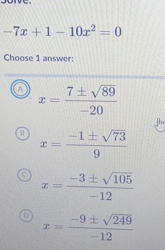 -7x+1-10x^2=0
Choose 1 answer:
A x= 7± sqrt(89)/-20 
a
B x= (-1± sqrt(73))/9 
C x= (-3± sqrt(105))/-12 
D x= (-9± sqrt(249))/-12 